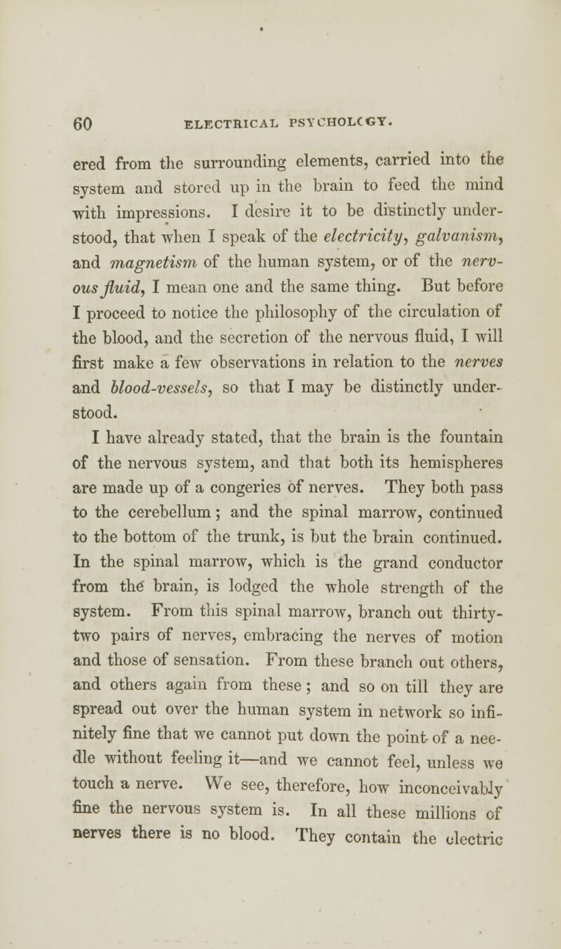 ered from the surrounding elements, carried into the system and stored up in the brain to feed the mind with impressions. I desire it to be distinctly under- stood, that when I speak of the electricity, galvanism, and magnetism of the human system, or of the nerv- ous fluid, I mean one and the same thing. But before I proceed to notice the philosophy of the circulation of the blood, and the secretion of the nervous fluid, I will first make a few observations in relation to the nerves and blood-vessels, so that I may be distinctly under- stood. I have already stated, that the brain is the fountain of the nervous system, and that both its hemispheres are made up of a congeries of nerves. They both pass to the cerebellum; and the spinal marrow, continued to the bottom of the trunk, is but the brain continued. In the spinal marrow, which is the grand conductor from the' brain, is lodged the whole strength of the system. From this spinal marrow, branch out thirty- two pairs of nerves, embracing the nerves of motion and those of sensation. From these branch out others, and others again from these; and so on till they are spread out over the human system in network so infi- nitely fine that we cannot put down the point of a nee- dle without feeling it—and we cannot feel, unless we touch a nerve. We see, therefore, how inconceivably fine the nervous system is. In all these millions of nerves there is no blood. They contain the electric