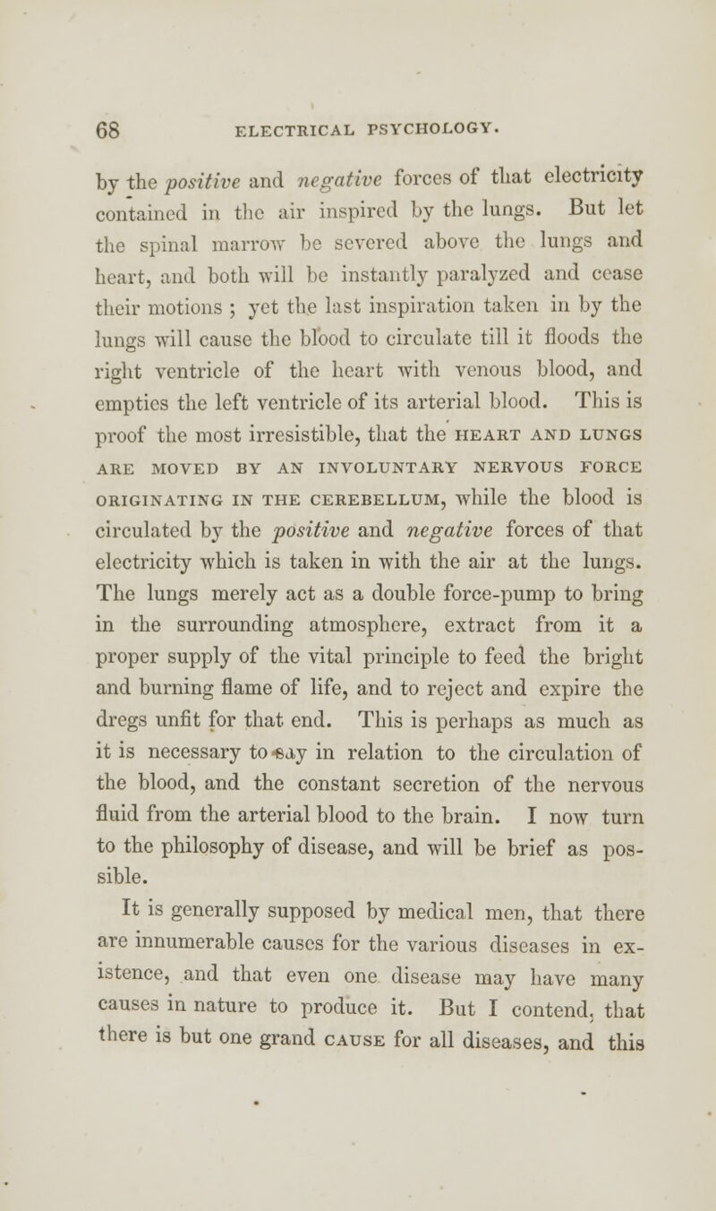 by the positive and negative forces of tliat electricity contained in the air inspired by the lungs. But let the spinal marrow be severed above the lungs and heart, and both Avill be instantly paralyzed and cease their motions ; yet the last inspiration taken in by the lungs will cause the blood to circulate till it floods the right ventricle of the heart with venous blood, and empties the left ventricle of its arterial blood. This is proof the most irresistible, that the heart and lungs ARE MOVED BY AN INVOLUNTARY NERVOUS FORCE ORIGINATING IN THE CEREBELLUM, while the blood IS circulated by the positive and negative forces of that electricity which is taken in with the air at the lungs. The lungs merely act as a double force-pump to bring in the surrounding atmosphere, extract from it a proper supply of the vital principle to feed the bright and burning flame of life, and to reject and expire the dregs unfit for that end. This is perhaps as much as it is necessary to«ay in relation to the circulation of the blood, and the constant secretion of the nervous fluid from the arterial blood to the brain. I now turn to the philosophy of disease, and will be brief as pos- sible. It is generally supposed by medical men, that there are innumerable causes for the various diseases in ex- istence, and that even one disease may have many causes in nature to produce it. But I contend, that there is but one grand cause for all diseases, and this