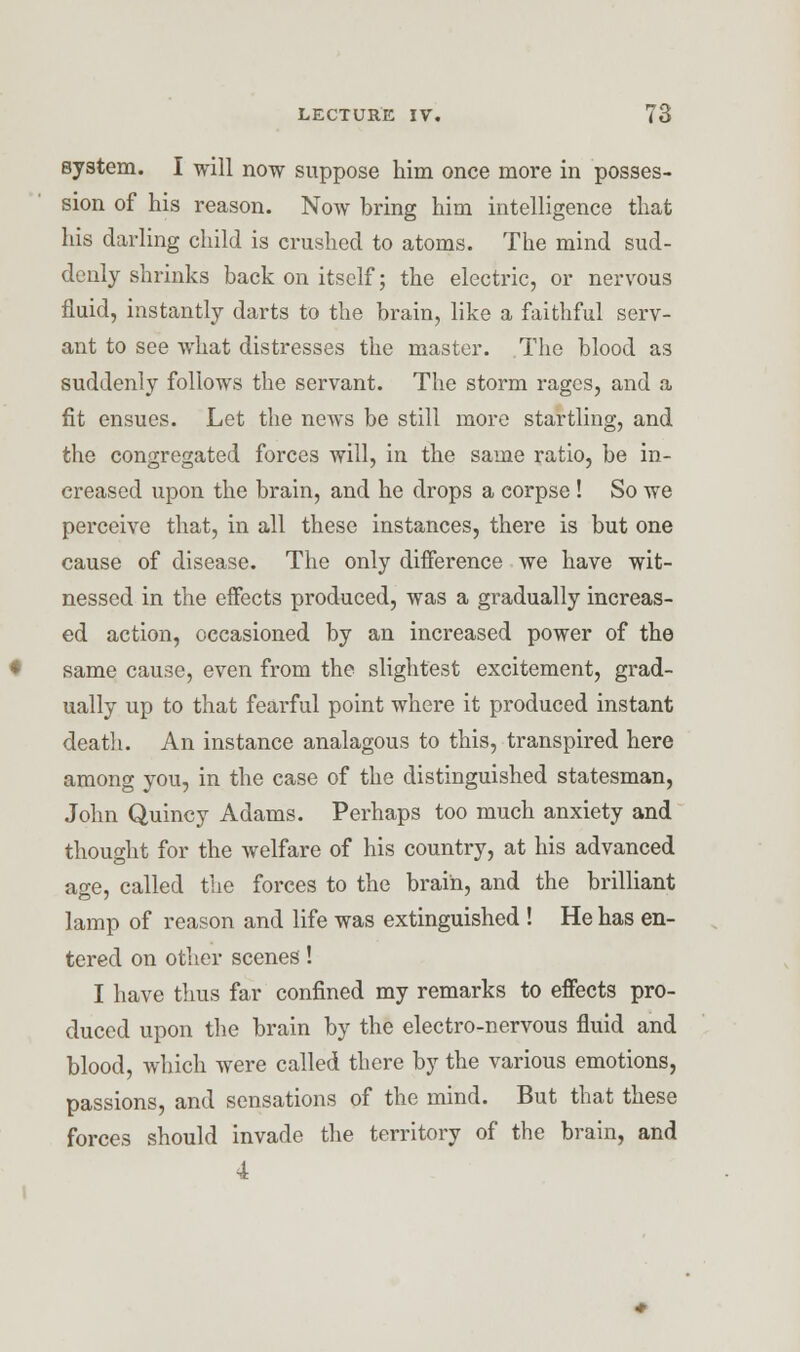 system. I will now suppose him once more in posses- sion of his reason. Now bring him intelligence that his darling child is crushed to atoms. The mind sud- denly shrinks back on itself; the electric, or nervous fluid, instantly darts to the brain, like a faithful serv- ant to see what distresses the master. The blood as suddenly follows the servant. The storm rages, and a fit ensues. Let the news be still more startling, and the congregated forces will, in the same ratio, be in- creased upon the brain, and he drops a corpse ! So we perceive that, in all these instances, there is but one cause of disease. The only diiference we have wit- nessed in the effects produced, was a gradually increas- ed action, occasioned by an increased power of the same cause, even from the slightest excitement, grad- ually up to that fearful point where it produced instant death. An instance analagous to this, transpired here among you, in the case of the distinguished statesman, John Quincy Adams. Perhaps too much anxiety and thought for the welfare of his country, at his advanced age, called the forces to the brain, and the brilliant lamp of reason and life was extinguished ! He has en- tered on other scenes'! I have thus far confined my remarks to effects pro- duced upon the brain by the electro-nervous fluid and blood, which were called there by the various emotions, passions, and sensations of the mind. But that these forces should invade the territory of the brain, and 4