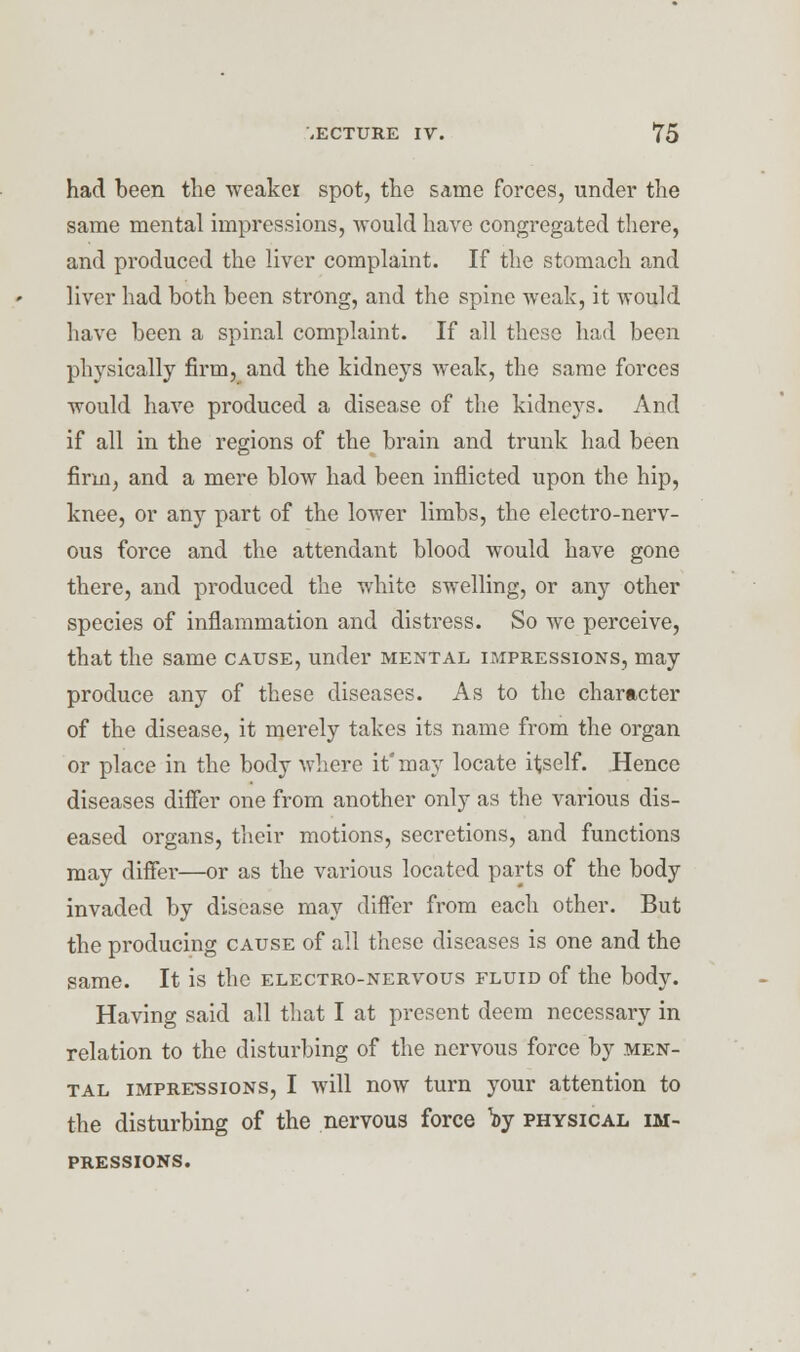 had been the weaker spot, the same forces, under the same mental impressions, would have congregated there, and produced the liver complaint. If the stomach and liver had both been strong, and the spine weak, it would have been a spinal complaint. If all these had been physically firm, and the kidneys weak, the same forces would have produced a disease of the kidneys. And if all in the regions of the brain and trunk had been firm, and a mere blow had been inflicted upon the hip, knee, or any part of the lower limbs, the electro-nerv- ous force and the attendant blood would have gone there, and produced the white swelling, or any other species of inflammation and distress. So we perceive, that the same cause, under mental impressions, may produce any of these diseases. As to the character of the disease, it merely takes its name from the organ or place in the body where it'may locate itself. Hence diseases differ one from another only as the various dis- eased organs, their motions, secretions, and functions may differ—or as the various located parts of the body invaded by disease may differ from each other. But the producing cause of all these diseases is one and the same. It is the electro-nervous fluid of the body. Having said all that I at present deem necessary in relation to the distui'bing of the nervous force by men- tal impre-ssions, I will now turn your attention to the disturbing of the nervous force fyr physical im- pressions.