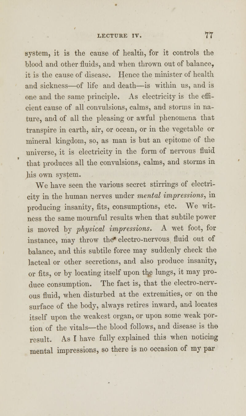 system, it is the cause of health, for it controls the blood and other fluids, and when thrown out of balance, it is the cause of disease. Hence the minister of health and sickness—of life and death—is within us, and is one and the same principle. As electricity is the effi- cient cause of all convulsions, calms, and storms in na- ture, and of all the pleasing or awful phenomena that transpire in earth, air, or ocean, or in the vegetable or mineral kingdom, so, as man is but an epitome of the universe, it is electricity in the form of nervous fluid that produces all the convulsions, calms, and storms in his own system. We have seen the various secret stirrings of electri- city in the human nerves under mental impressions, in producing insanity, fits, consumptions, etc. We wit- ness the same mournful results when that subtile power is moved by physical impressions. A wet foot, for instance, may throw the* electro-nervous fluid out of balance, and this subtile force may suddenly check the lacteal or other secretions, and also produce insanity, or fits, or by locating itself upon the lungs, it may pro- duce consumption. The fact is, that the electro-nerv- ous fluid, when disturbed at the extremities, or on the surface of the body, always retires inward, and locates itself upon the weakest organ, or upon some weak por- tion of the vitals—the blood follows, and disease is the result. As I have fully explained this when noticing mental impressions, so there is no occasion of my par