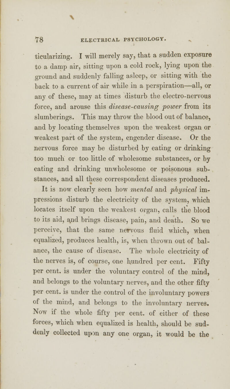 ticularizing. I will merely say, that a sudden exposure to a damp air, sitting upon a cold rock, lying upon the ground and suddenly falling asleep, or sitting with the back to a current of air while in a perspiration—all, or any of these, may at times disturb the electro-nervous force, and arouse this disease-causing power from its slumberings. This may throw the blood out of balance, and by locating themselves upon the weakest organ or weakest part of the system, engender disease. Or the nervous force may be disturbed by eating or drinking too much or too little of wholesome substances, or by eating and drinking unwholesome or poisonous sub- stances, and all these correspondent diseases produced. It is now clearly seen how mental and physical im- pressions disturb the electricity of the system, which locates itself upon the weakest organ, calls the blood to its aid, and brings disease, pain, and death. So we perceive, that the same nervous fluid Avhich, when equalized, produces health, is, when thrown out of bal- ance, the cause of disease. The whole electricity of the nerves is, of course, one hundred per cent. Fifty per cent, is under the voluntary control of the mind, and belongs to the voluntary nerves, and the other fifty per cent, is under the control of the involuntary powers of the mind, and belongs to the involuntary nerves. Now if the whole fifty per cent, of either of these forces, which when equalized is health, should be sud- denly collected upm any one organ, it would be the