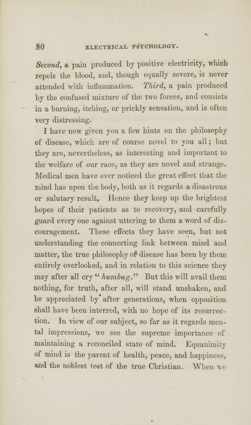 Second, a pain produced by positive electricity, which repels the blood, and, though equally severe, is never attended with inflammation. Third, a pain produced by the confused mixture of the two forces, and consists in a burning, itching, or prickly sensation, and is often very distressing. I have now given you a few hints on the philosophy of disease, which are of course novel to you all; but they are, nevertheless, as interesting and important to the welfare of our race, as they are novel and strange. Medical men have ever noticed the great effect that the mind has upon the body, both as it regards a disastrous or salutary result. Hence they keep up the brightest hopes of their patients as to recovery, and carefully guard every one against uttering to them a word of dis- couragement. These effects they have seen, but not understanding the connecting link between mind and matter, the true philosophy of* disease has been by them entirely overlooked, and in relation to this science they may after all cry  humbug. But this will avail them nothing, for truth, after all, will stand unshaken, and be appreciated by after generations, when opposition shall have been interred, with no hope of its resurrec- tion. In view of our subject, so far as it regards men- tal impressions, we see the supreme importance of maintaining a reconciled state of mind. Equanimity of mind is the parent of health, peace, and happiness, and the noblest test of the true Christian. When we