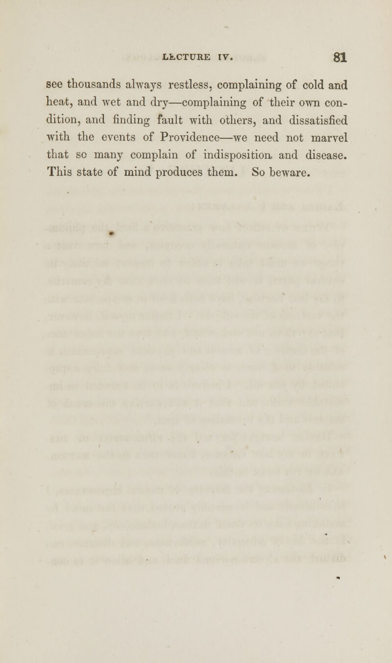 see thousands always restless, complaining of cold and heat, and wet and dry—complaining of their own con- dition, and finding fault with others, and dissatisfied with the events of Providence—we need not marvel that so many complain of indisposition, and disease. This state of mind produces them. So beware.