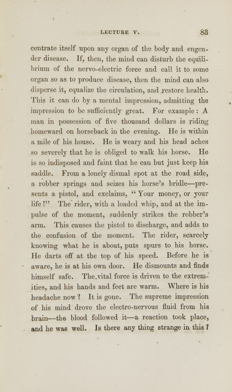 centrate itself upon any organ of the body and engen- der disease. If, then, the mind can disturb the equili- brium of the nervo-electric force and call it to some organ so as to produce disease, then the mind can also disperse it, equalize the circulation, and restore health. This it can do by a mental impression, admitting the impression to be sufficiently great. For example: A man in possession of five thousand dollars is riding- homeward on horseback in the evening. He is within a mile of his house. He is weary and his head aches so severely that he is obliged to walk his horse. He is so indisposed and faint that he can but just keep his saddle. From a lonely dismal spot at the road side, a robber springs and seizes his horse's bridle—pre- sents a pistol, and exclaims,  Your money, or your life ! The rider, with a loaded whip, and at the im- pulse of the moment, suddenly strikes the robber's arm. This causes the pistol to discharge, and adds to the confusion of the moment. The rider, scarcely knowing what he is about, puts spurs to his horse. He darts off at the top of his speed. Before he is aware, he is at his own door. He dismounts and finds himself safe. The .vital force is driven to the extrem- ities, and his hands and feet are warm. Where is his headache now 1 It is gone. The supreme impression of his mind drove the electro-nervous fluid from his brain—the blood followed it—a reaction took place, and he was well. Is there any thing strange in this ?