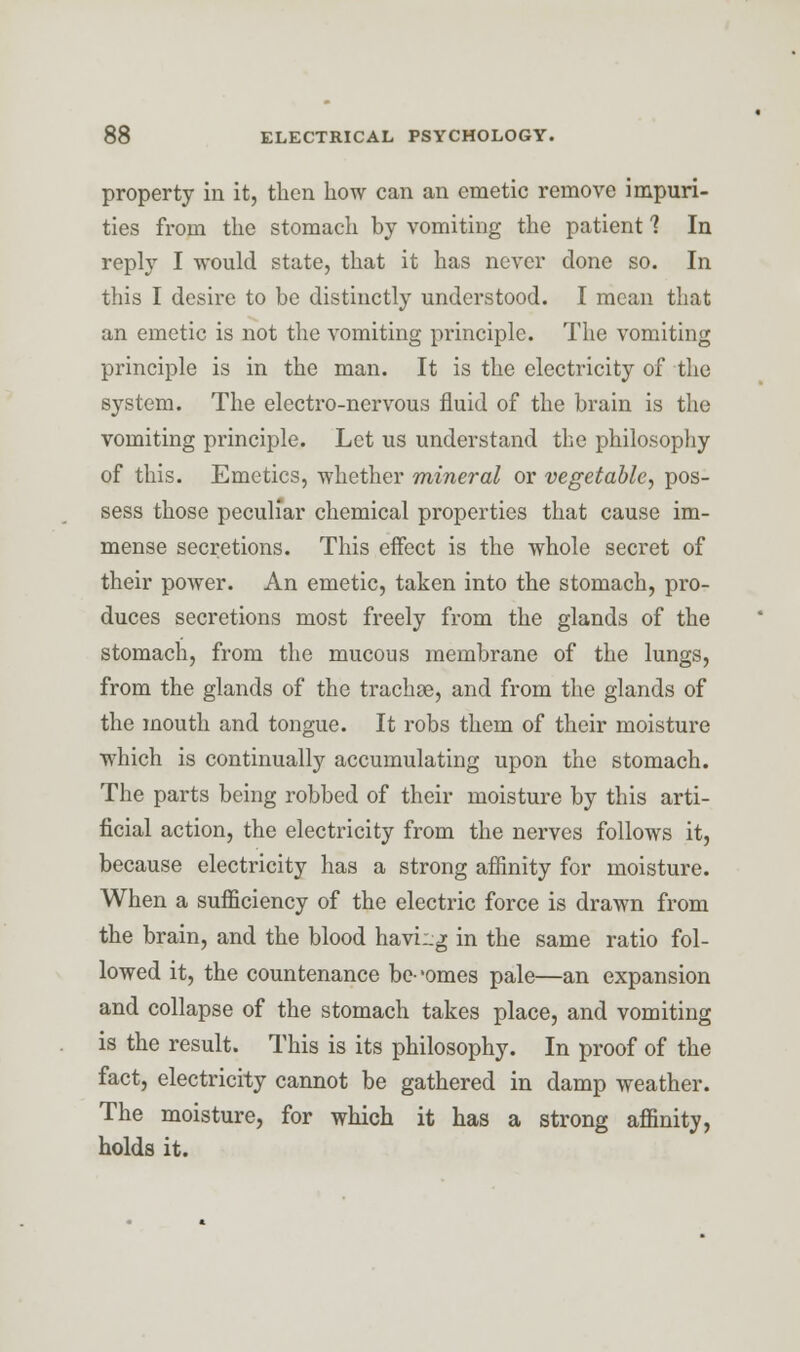 property in it, then how can an emetic remove impuri- ties from the stomach by vomiting the patient 1 In reply I would state, that it has never done so. In this I desire to be distinctly understood. I mean that an emetic is not the vomiting principle. The vomiting principle is in the man. It is the electricity of the system. The electro-nervous fluid of the brain is the vomiting principle. Let us understand the philosophy of this. Emetics, whether mineral or vegetable, pos- sess those peculiar chemical properties that cause im- mense secretions. This effect is the whole secret of their power. An emetic, taken into the stomach, pro- duces secretions most freely from the glands of the stomach, from the mucous membrane of the lungs, from the glands of the trachoe, and from the glands of the mouth and tongue. It robs them of their moisture which is continually accumulating upon the stomach. The parts being robbed of their moisture by this arti- ficial action, the electricity from the nerves follows it, because electricity has a strong affinity for moisture. When a sufficiency of the electric force is drawn from the brain, and the blood haviug in the same ratio fol- lowed it, the countenance be-'omes pale—an expansion and collapse of the stomach takes place, and vomiting is the result. This is its philosophy. In proof of the fact, electricity cannot be gathered in damp weather. The moisture, for which it has a strong affinity, holds it.