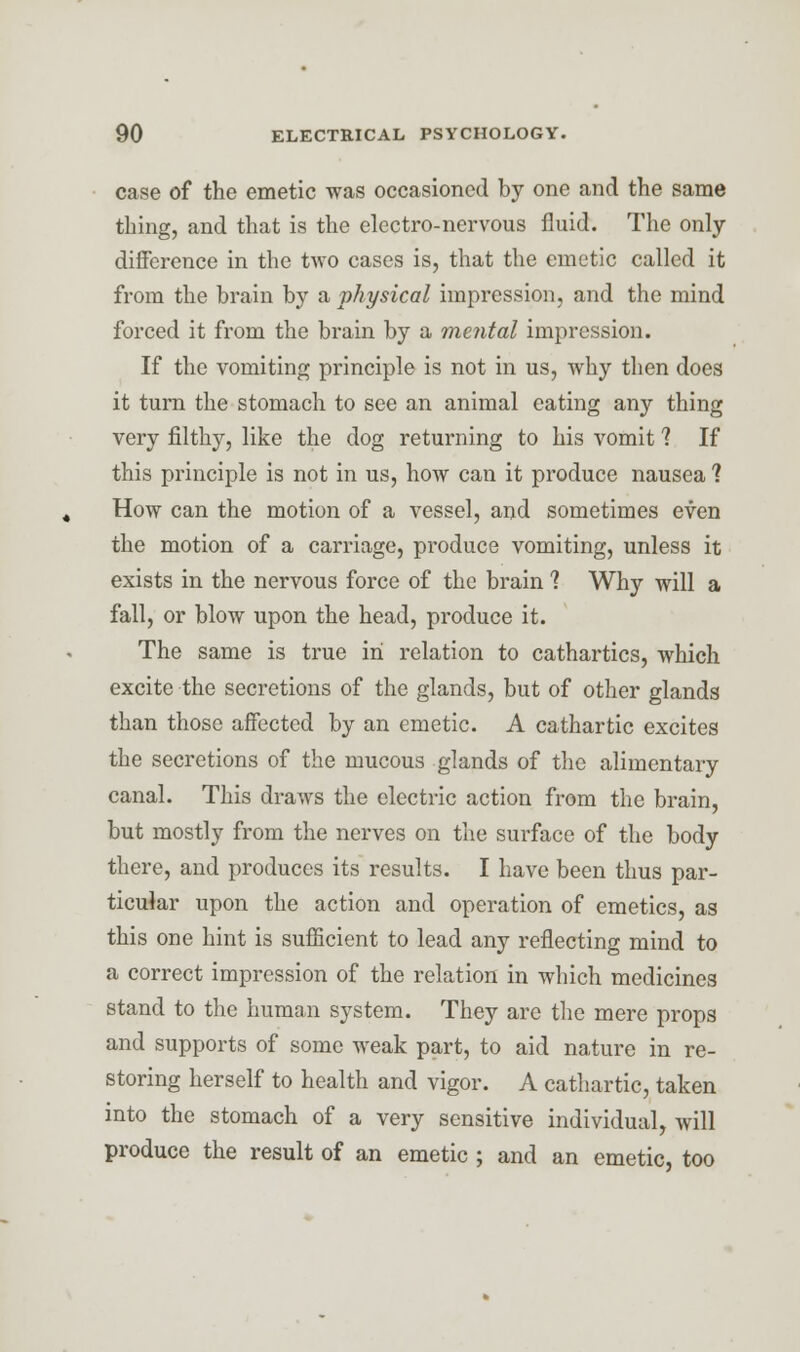 case of the emetic was occasioned by one and the same thing, and that is the electro-nervous fluid. The only- difference in the two cases is, that the emetic called it from the brain by a physical impression, and the mind forced it from the brain by a mental impression. If the vomiting principle is not in us, why then does it turn the stomach to see an animal eating any thing very filthy, like the dog returning to his vomit ? If this principle is not in us, how can it produce nausea ? How can the motion of a vessel, and sometimes even the motion of a carriage, produce vomiting, unless it exists in the nervous force of the brain 1 Why will a fall, or blow upon the head, produce it. The same is true in relation to cathartics, which excite the secretions of the glands, but of other glands than those affected by an emetic. A cathartic excites the secretions of the mucous glands of the alimentary canal. This draws the electric action from the brain, but mostly from the nerves on the surface of the body there, and produces its results. I have been thus par- ticular upon the action and operation of emetics, as this one hint is sufficient to lead any reflecting mind to a correct impression of the relation in which medicines stand to the human system. They are the mere props and supports of some weak part, to aid nature in re- storing herself to health and vigor. A cathartic, taken into the stomach of a very sensitive individual, will produce the result of an emetic ; and an emetic, too