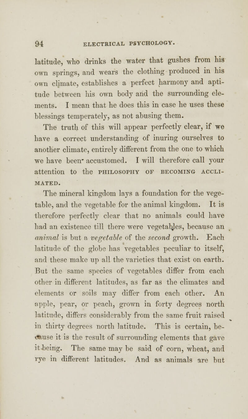latitude, who drinks the water that gushes from his own springs, and wears the clothing produced in his own climate, establishes a perfect harmony and apti- tude between his own body and the surrounding ele- ments. I mean that he does this in case he uses these blessings temperately, as not abusing them. The truth of this will appear perfectly clear, if we have a correct understanding of inuring ourselves to another climate, entirely different from the one to which we have been accustomed. I will therefore call your attention to the philosophy of becoming accli- mated. The mineral kingdom lays a foundation for the vege- table, and the vegetable for the animal kingdom. It is therefore perfectly clear that no animals could have had an existence till there were vegetables, because an animal is but a vegetable of the second growth. Each latitude of the globe has vegetables peculiar to itself, and these make up all the varieties that exist on earth. But the same species of vegetables differ from each other in different latitudes, as far as the climates and elements or soils may differ from each other. An apple, pear, or peach, grown in forty degrees north latitude, differs considerably from the same fruit raised in thirty degrees north latitude. This is certain, be- imuse it is the result of surrounding elements that gave it-being. The same may be said of corn, wheat, and rye in different latitudes. And as animals are but
