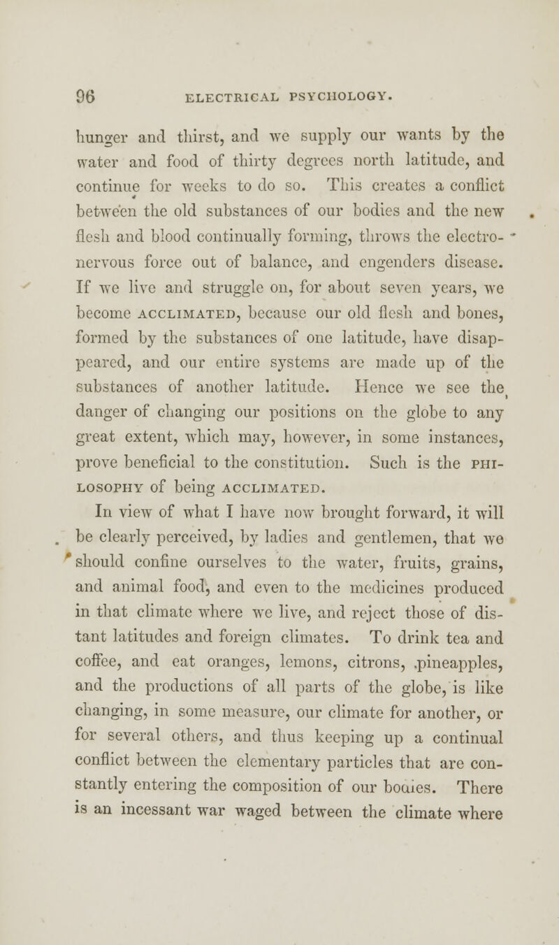 hunger and thirst, and we supply our wants by the water and food of thirty degrees north latitude, and continue for weeks to do so. This creates a conflict between the old substances of our bodies and the new flesh and blood continually forming, throws the electro- nervous force out of balance, and engenders disease. If we live and struggle on, for about seven years, we become acclimated, because our old flesh and bones, formed by the substances of one latitude, have disap- peared, and our entire systems are made up of the substances of another latitude. Hence we see the danger of changing our positions on the globe to any great extent, which may, however, in some instances, prove beneficial to the constitution. Such is the phi- losophy of being acclimated. In view of what I have now brought forward, it will be clearly perceived, by ladies and gentlemen, that we 'should confine ourselves to the water, fruits, grains, and animal food, and even to the medicines produced in that climate where we live, and reject those of dis- tant latitudes and foreign climates. To drink tea and coffee, and eat oranges, lemons, citrons, .pineapples, and the productions of all parts of the globe, is like changing, in some measure, our climate for another, or for several others, and thus keeping up a continual conflict between the elementary particles that are con- stantly entering the composition of our bouies. There is an incessant war waged between the climate where