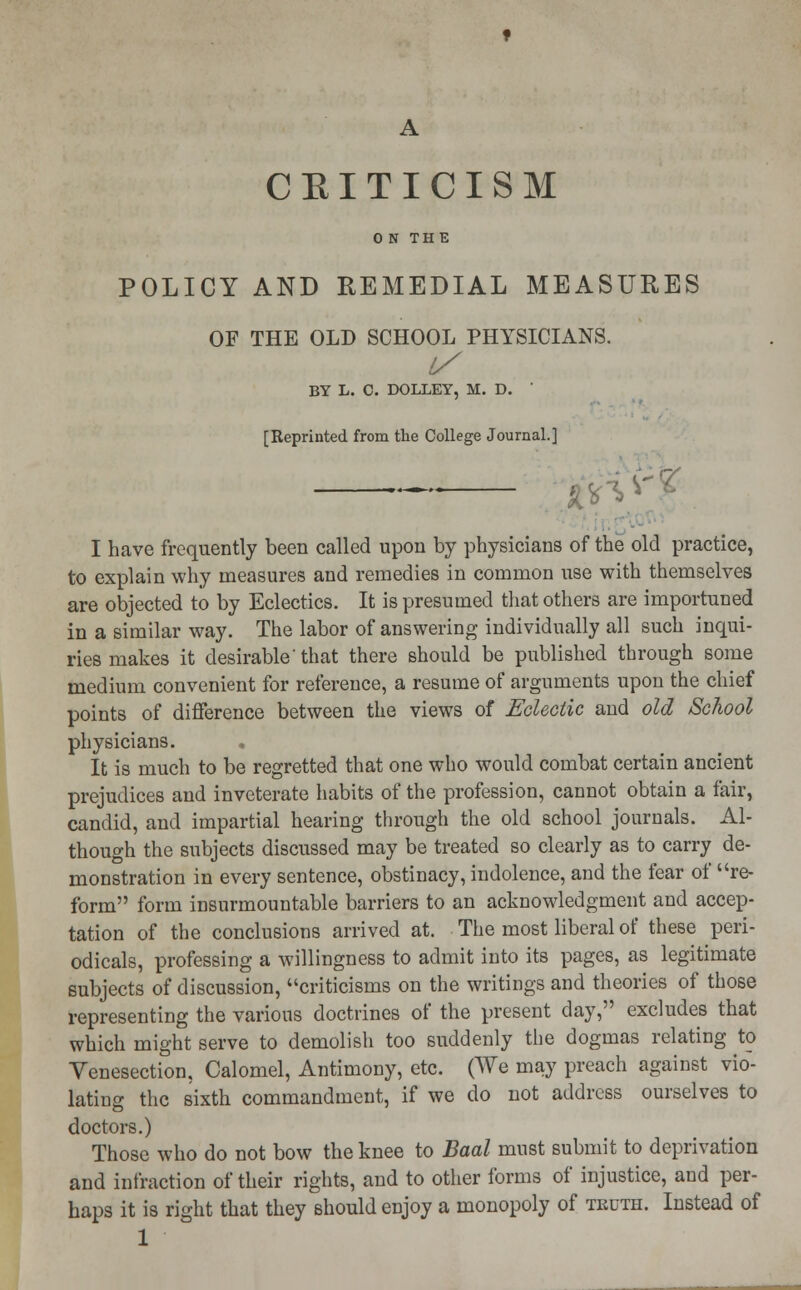 CEITICISM 0 N THE POLICY AND REMEDIAL MEASURES OF THE OLD SCHOOL PHYSICIANS. BY L. C. DOLLEY, M. D. ' [Reprinted from the College Journal.] — 0\ V I have frequently been called upon by physicians of the old practice, to explain why measures and remedies in common use with themselves are objected to by Eclectics. It is presumed that others are importuned in a similar way. The labor of answering individually all such inqui- ries makes it desirable'that there should be published through some medium convenient for reference, a resume of arguments upon the chief points of difference between the views of Eclectic and old School physicians. . It is much to be regretted that one who would combat certain ancient prejudices and inveterate habits of the profession, cannot obtain a fair, candid, and impartial hearing through the old school journals. Al- though the subjects discussed may be treated so clearly as to carry de- monstration in every sentence, obstinacy, indolence, and the fear of re- form form insurmountable barriers to an acknowledgment and accep- tation of the conclusions arrived at. The most liberal of these peri- odicals, professing a willingness to admit into its pages, as legitimate subjects of discussion, criticisms on the writings and theories of those representing the various doctrines of the present day, excludes that which might serve to demolish too suddenly the dogmas relating to Venesection, Calomel, Antimony, etc. (We may preach against vio- lating the sixth commandment, if we do not address ourselves to doctors.) Those who do not bow the knee to Baal must submit to deprivation and infraction of their rights, and to other forms of injustice, and per- haps it is right that they should enjoy a monopoly of truth. Instead of 1