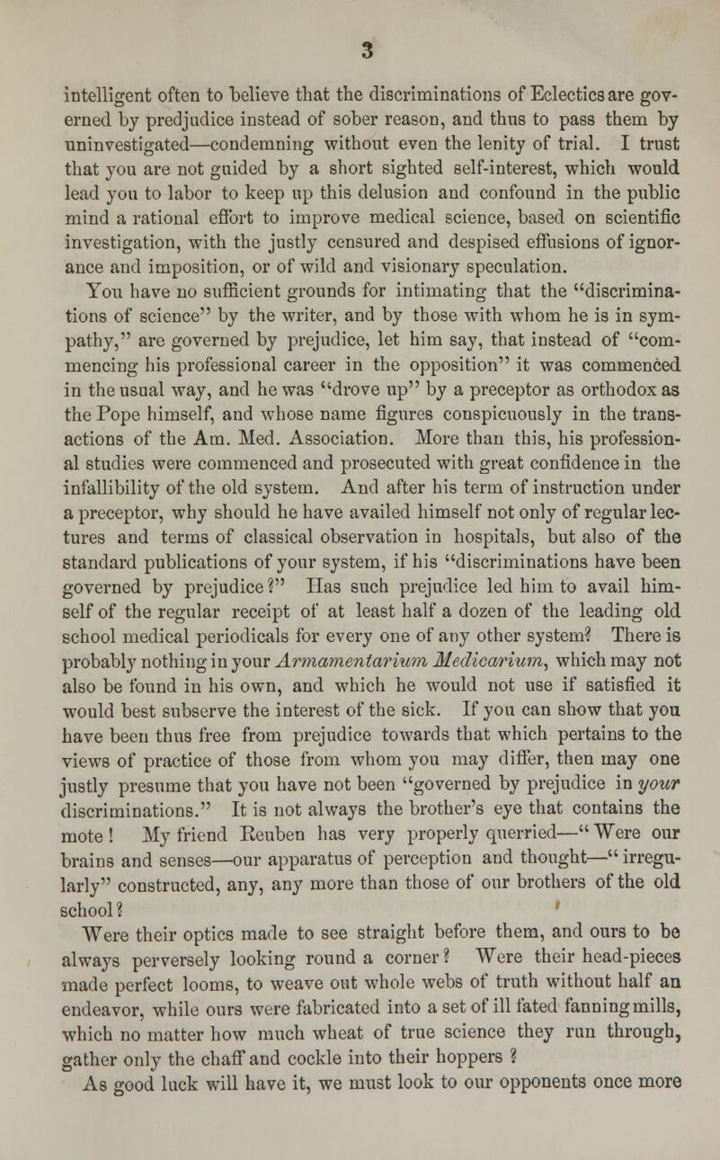 intelligent often to believe that the discriminations of Eclectics are gov- erned by predjndice instead of sober reason, and thus to pass them by uninvestigated—condemning without even the lenity of trial. I trust that you are not guided by a short sighted self-interest, which would lead yon to labor to keep up this delusion and confound in the public mind a rational effort to improve medical science, based on scientific investigation, with the justly censured and despised effusions of ignor- ance and imposition, or of wild and visionary speculation. You have no sufficient grounds for intimating that the discrimina- tions of science by the writer, and by those with whom he is in sym- pathy, are governed by prejudice, let him say, that instead of com- mencing his professional career in the opposition it was commenced in the usual way, and he was drove up by a preceptor as orthodox as the Pope himself, and whose name figures conspicuously in the trans- actions of the Am. Med. Association. More than this, his profession- al studies were commenced and prosecuted with great confidence in the infallibility of the old system. And after his term of instruction under a preceptor, why should he have availed himself not only of regular lec- tures and terms of classical observation in hospitals, but also of the standard publications of your system, if his discriminations have been governed by prejudice? Has such prejudice led him to avail him- self of the regular receipt of at least half a dozen of the leading old school medical periodicals for every one of any other system? There is probabty nothing in your Armamentarium, Medicarium, which may not also be found in his own, and which he would not use if satisfied it would best subserve the interest of the sick. If you can show that you have been thus free from prejudice towards that which pertains to the views of practice of those from whom you may differ, then may one justly presume that you have not been governed by prejudice in your discriminations. It is not always the brother's eye that contains the mote ! My friend Keuben has very properly querried— Were our brains and senses—our apparatus of perception and thought— irregu- larly constructed, any, any more than those of our brothers of the old school ? Were their optics made to see straight before them, and ours to be always perversely looking round a corner ? Were their head-pieces made perfect looms, to weave out whole webs of truth without half an endeavor, while ours were fabricated into a set of ill fated fanning mills, which no matter how much wheat of true science they run through, gather only the chaff and cockle into their hoppers ? As good luck will have it, we must look to our opponents once more