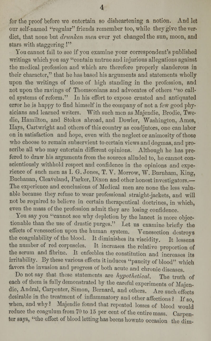 for the proof before we entertain so disheartening a notion. And let our self-named regular friends remember too, while they give the ver- dict, that none but drunken men ever yet changed the sun, moon, and stars with staggering ! You cannot fail to see if you examine your correspondent's published writings which you say contain untrue and injurious allegations against the medical profession and which are therefore properly slanderous in their character, that he has based his arguments and statements wholly upon the writings of those of high standing in the profession, and not upon the ravings of Thomsonians and advocates of others so call- ed systems of reform. In his effort to expose crusted and antiquated error he is happy to find himself in the company of not a few good phy- sicians and learned writers. With such men as Majendie, Brodie, Twe- die, Hamilton, and Stokes abroad, and Dowler, Washington, Ames, Hays, Cartwright and others of this country as coadjutors, one can labor on in satisfaction and hope, even with the neglect or animosity of those who choose to remain subservient to certain views and dogmas, and pro- scribe all who may entertain different opinions. Although he has pre- fered to draw his arguments from the sources alluded to, he cannot con- scientiously withhold respect and confidence in the opinions and expe- rience of such men as I. G. Jones, T. Y. Morrow, W. Burnham, King, Buchanan, Cleaveland, Parker, Dixon and other honest investigators.— The experience and conclusions of Medical men are none the less valu- able because they refuse to wear professional straight-jackets, and will not be required to believe in certain therapeutical doctrines, in which, even the mass of the profession admit they are losing confidence. You say you cannot see why depletion by the lancet is more objec- tionable than the use of drastic purges. Let us examine briefly the effects of venesection upon the human system. Venesection destroys the coagulability of the blood. It diminishes its viscidity. It lessens the number of red corpuscles. It increases the relative proportion of the serum and fibrine. It enfeebles the constitution and increases its irritability. By these various effects it induces paucity of blood which favors the invasion and progress of both acute and chronic diseases. Do not say that these statements are hypothetical. The truth of each of them is fully demonstrated by the careful experiments of Majen- die, Andral, Carpenter, Simon, Bernard, and others. Are sucli effects desirable in the treatment of inflammatory and other affections ? If so when, and why ? Majendie found that repeated losses of blood would reduce the coagulum from 70 to 15 per cent of the entire mass. Carpen- ter says, the effect of blood letting has beens hownto occasion the dim-