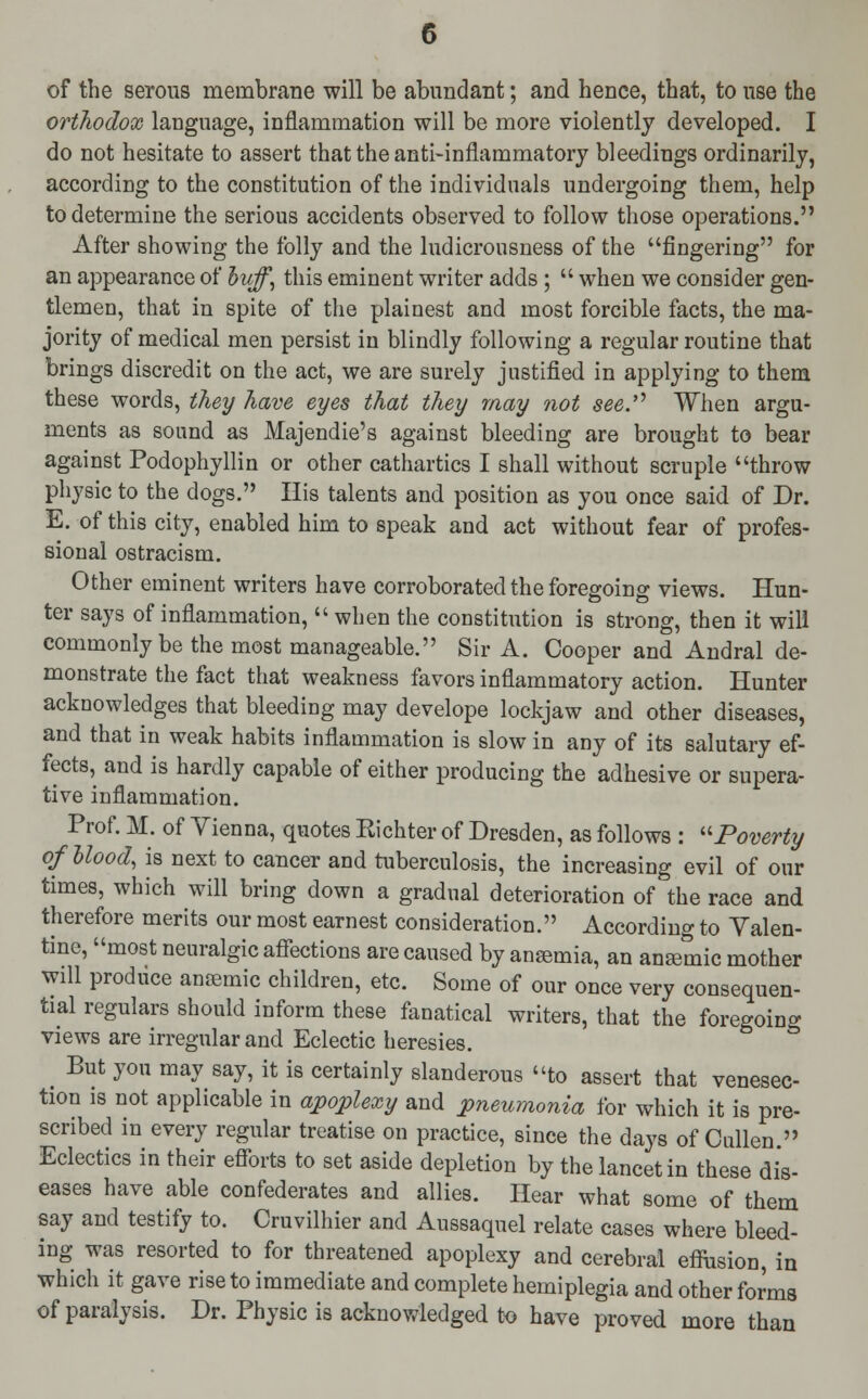 orthodox language, inflammation will be more violently developed. I do not hesitate to assert that the anti-inflammatory bleedings ordinarily, according to the constitution of the individuals undergoing them, help to determine the serious accidents observed to follow those operations. After showing the folly and the ludicrousness of the fingering for an appearance of buff, this eminent writer adds ;  when we consider gen- tlemen, that in spite of the plainest and most forcible facts, the ma- jority of medical men persist in blindly following a regular routine that brings discredit on the act, we are surely justified in applying to them these words, they have eyes that they may not see. When argu- ments as sound as Majendie's against bleeding are brought to bear against Podophyllin or other cathartics I shall without scruple throw physic to the dogs. His talents and position as you once said of Dr. E. of this city, enabled him to speak and act without fear of profes- sional ostracism. Other eminent writers have corroborated the foregoing views. Hun- ter says of inflammation,  when the constitution is strong, then it will commonly be the most manageable. Sir A. Cooper and Andral de- monstrate the fact that weakness favors inflammatory action. Hunter acknowledges that bleeding may develope lockjaw and other diseases, and that in weak habits inflammation is slow in any of its salutary ef- fects, and is hardly capable of either producing the adhesive or supera- tive inflammation. Prof. M. of Yienna, quotes Eichter of Dresden, as follows : Poverty of blood, is next to cancer and tuberculosis, the increasing evil of our times, which will bring down a gradual deterioration of the race and therefore merits our most earnest consideration. According to Valen- tine, most neuralgic affections are caused by anaemia, an ansemic mother will produce anoemic children, etc. Some of our once very consequen- tial regulars should inform these fanatical writers, that the foregoing views are irregular and Eclectic heresies. _ But you may say, it is certainly slanderous to assert that venesec- tion is not applicable in apoplexy and pneumonia for which it is pre- scribed in every regular treatise on practice, since the days of Cullen. Eclectics in their efforts to set aside depletion by the lancet in these dis- eases have able confederates and allies. Hear what some of them say and testify to. Cruvilhier and Aussaquel relate cases where bleed- ing was resorted to for threatened apoplexy and cerebral effusion, in which it gave rise to immediate and complete hemiplegia and other forma of paralysis. Dr. Physic is acknowledged to have proved more than