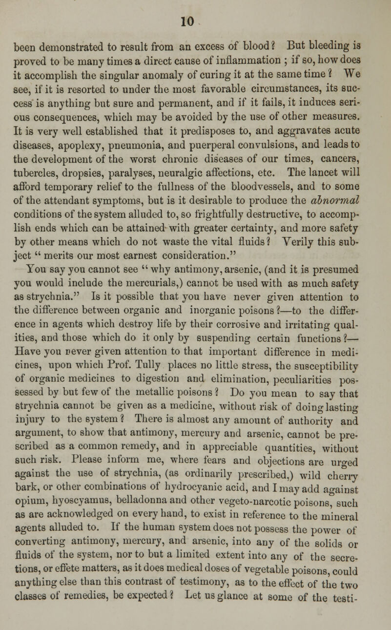 been demonstrated to result from an excess of blood ? But bleeding is proved to be many times a direct cause of inflammation ; if so, how does it accomplish the singular anomaly of curing it at the same time ? We see, if it is resorted to under the most favorable circumstances, its suc- cess is anything but sure and permanent, and if it fails, it induces seri- ous consequences, which may be avoided by the use of other measures. It is very well established that it predisposes to, and aggravates acute diseases, apoplexy, pneumonia, and puerperal convulsions, and leads to the development of the worst chronic diseases of our times, cancers, tubercles, dropsies, paralyses, neuralgic affections, etc. The lancet will afford temporary relief to the fullness of the bloodvessels, and to some of the attendant symptoms, but is it desirable to produce the abnormal conditions of the system alluded to, so frightfully destructive, to accomp- lish ends which can be attained- with greater certainty, and more safety by other means which do not waste the vital fluids ? Yerily this sub- ject  merits our most earnest consideration. You say you cannot see why antimony, arsenic, (and it is presumed you would include the mercurials,) cannot be used with as much safety as strychnia. Is it possible that you have never given attention to the difference between organic and inorganic poisons ?—to the differ- ence in agents which destroy life by their corrosive and irritating qual- ities, and those which do it only by suspending certain functions?— Have you sever given attention to that important difference in medi- cines, upon which Prof. Tully places no little stress, the susceptibility of organic medicines to digestion and elimination, peculiarities pos- sessed by but few of the metallic poisons ? Do you mean to say that strychnia cannot be given as a medicine, without risk of doing lasting injury to the system ? There is almost any amount of authority and argument, to show that antimony, mercury and arsenic, cannot be pre- scribed as a common remedy, and in appreciable quantities, without such risk. Please inform me, where fears and objections are urged against the use of strychnia, (as ordinarily prescribed,) wild cherry bark, or other combinations of hydrocyanic acid, and I may add against opium, hyoscyamus, belladonna and other vegeto-narcotic poisons, such as are acknowledged on every hand, to exist in reference to the mineral agents alluded to. If the human system does not possess the power of converting antimony, mercury, and arsenic, into any of the solids or fluids of the system, nor to but a limited extent into any of the secre- tions, or effete matters, as it does medical doses of vegetable poisons could anything else than this contrast of testimony, as to the effect of the two classes of remedies, be expected ? Let us glance at some of the testi-