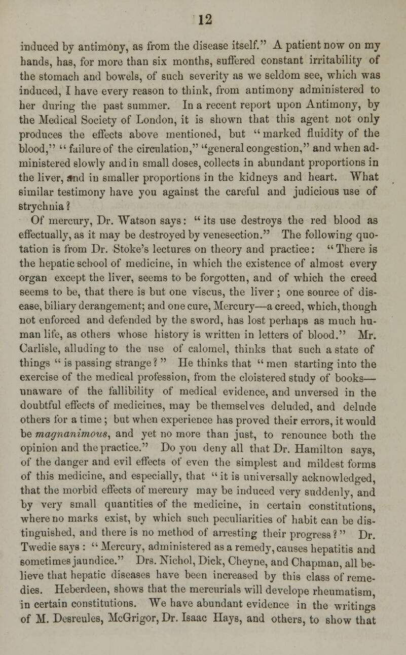 induced by antimony, as from the disease itself. A patient now on my hands, has, for more than six months, suffered constant irritability of the stomach and bowels, of such severity as we seldom see, which was induced, I have every reason to think, from antimony administered to her during the past summer. In a recent report upon Antimony, by the Medical Society of London, it is shown that this agent not only produces the effects above mentioned, but  marked fluidity of the blood,  failure of the circulation, general congestion, and when ad- ministered slowly and in small doses, collects in abundant proportions in the liver, and in smaller proportions in the kidneys and heart. What similar testimony have you against the careful and judicious use of strychnia? Of mercury, Dr. Watson says:  its use destroys the red blood as effectually, as it may be destroyed by venesection. The following quo- tation is from Dr. Stoke's lectures on theory and practice:  There is the hepatic school of medicine, in which the existence of almost every organ except the liver, seems to be forgotten, and of which the creed seems to be, that there is but one viscus, the liver; one source of dis- ease, biliary derangement; and one cure, Mercury—a creed, which, though not euforced and defended by the sword, has lost perhaps as much hu- man life, as others whose history is written in letters of blood. Mr. Carlisle, alluding to the use of calomel, thinks that such a state of things  is passing strange?  He thinks that  men starting into the exercise of the medical profession, from the cloistered study of books— unaware of the fallibility of medical evidence, and unversed in the doubtful effects of medicines, may be themselves deluded, and delude others for a time ; but when experience has proved their errors, it would be magnanimous, and yet no more than just, to renounce both the opinion and the practice. Do you deny all that Dr. Hamilton says, of the danger and evil effects of even the simplest and mildest forms of this medicine, and especially, that  it is universally acknowledged, that the morbid effects of mercury may be induced very suddenly, and by very small quantities of the medicine, in certain constitutions, where no marks exist, by which such peculiarities of habit can be dis- tinguished, and there is no method of arresting their progress ?  Dr. Twedie says :  Mercury, administered as a remedy, causes hepatitis and sometimes jaundice. Drs. Nichol, Dick, Cheyne, and Chapman, all be- lieve that hepatic diseases have been increased by this class of reme- dies. Heberdeen, shows that the mercurials will develope rheumatism in certain constitutions. We have abundant evidence in the writings of M. Desreules, McGrigor, Dr. Isaac Hays, and others, to show that