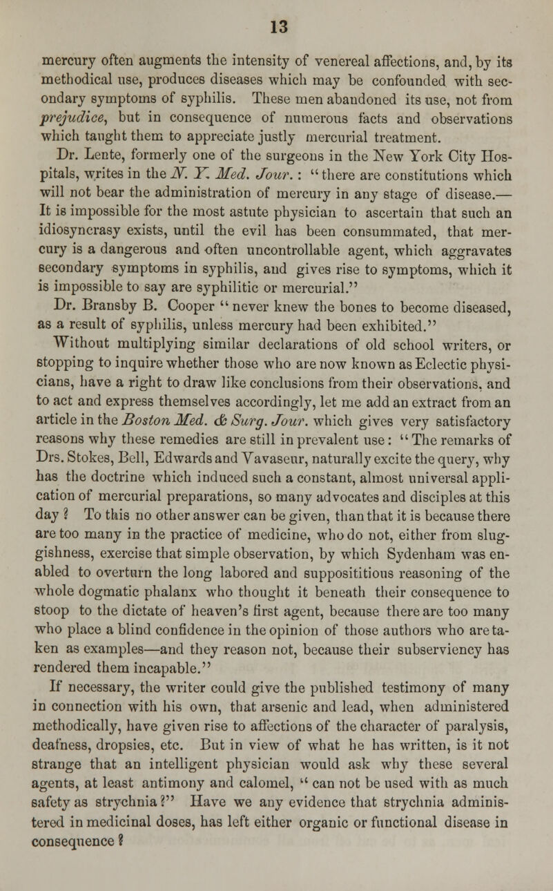 mercury often augments the intensity of venereal affections, and, by its methodical use, produces diseases which may be confounded with sec- ondary symptoms of syphilis. These men abandoned its use, not from prejudice, but in consequence of numerous facts and observations which taught them to appreciate justly mercurial treatment. Dr. Lente, formerly one of the surgeons in the New York City Hos- pitals, writes in the N. Y, Med. Jour.:  there are constitutions which will not bear the administration of mercury in any stage of disease.— It is impossible for the most astute physician to ascertain that such an idiosyncrasy exists, until the evil has been consummated, that mer- cury is a dangerous and often uncontrollable agent, which aggravates secondary symptoms in syphilis, and gives rise to symptoms, which it is impossible to say are syphilitic or mercurial. Dr. Bransby B. Cooper  never knew the bones to become diseased, as a result of syphilis, unless mercury had been exhibited. Without multiplying similar declarations of old school writers, or stopping to inquire whether those who are now known as Eclectic physi- cians, have a right to draw like conclusions from their observations, and to act and express themselves accordingly, let me add an extract from an article in the Boston Med. & Surg. Jour, which gives very satisfactory reasons why these remedies are still in prevalent use:  The remarks of Drs. Stokes, Bell, Edwards and Vavasenr, naturally excite the query, why has the doctrine which induced such a constant, almost universal appli- cation of mercurial preparations, so many advocates and disciples at this day ? To this no other answer can be given, than that it is because there are too many in the practice of medicine, who do not, either from slug- gishness, exercise that simple observation, by which Sydenham was en- abled to overturn the long labored and supposititious reasoning of the whole dogmatic phalanx who thought it beneath their consequence to stoop to the dictate of heaven's first agent, because there are too many who place a blind confidence in the opinion of those authors who are ta- ken as examples—and they reason not, because their subserviency has rendered them incapable. If necessary, the writer could give the published testimony of many in connection with his own, that arsenic and lead, when administered methodically, have given rise to affections of the character of paralysis, deafness, dropsies, etc. But in view of what he has written, is it not strange that an intelligent physician would ask why these several agents, at least antimony and calomel,  can not be used with as much safety as strychnia? Have we any evidence that strychnia adminis- tered in medicinal doses, has left either organic or functional disease in consequence ?