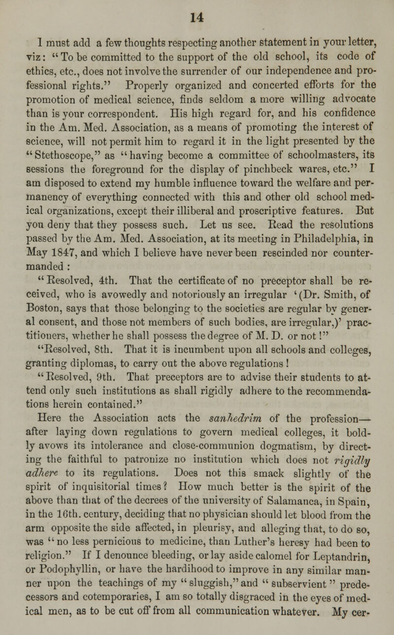 1 must add a few thoughts respecting another statement in your letter, viz:  To be committed to the support of the old school, its code of ethics, etc., does not involve the surrender of our independence and pro- fessional rights. Properly organized and concerted efforts for the promotion of medical science, finds seldom a more willing advocate than is your correspondent. His high regard for, and his confidence in the Am. Med. Association, as a means of promoting the interest of science, will not permit him to regard it in the light presented by the Stethoscope, as having become a committee of schoolmasters, its sessions the foreground for the display of pinchbeck wares, etc. I am disposed to extend my humble influence toward the welfare and per- manency of everything connected with this and other old school med- ical organizations, except their illiberal and proscriptive features. But you deny that they possess such. Let us see. Read the resolutions passed by the Am. Med. Association, at its meeting in Philadelphia, in May 1847, and which I believe have never been rescinded nor counter- manded :  Resolved, 4th. That the certificate of no preceptor shall be re- ceived, who is avowedly and notoriously an irregular ' (Dr. Smith, of Boston, says that those belonging to the societies are regular by gener- al consent, and those not members of such bodies, are irregular,)' prac- titioners, whether he shall possess the degree of M. D. or not! Resolved, 8th. That it is incumbent upon all schools and colleges, granting diplomas, to carry out the above regulations ! Resolved, 9th. That preceptors are to advise their students to at- tend only such institutions as shall rigidly adhere to the recommenda- tions herein contained. Here the Association acts the sanhedrim of the profession— after laying down regulations to govern medical colleges, it bold- ly avows its intolerance and close-communion dogmatism, by direct- ing the faithful to patronize no institution which does not rigidly adhere to its regulations. Does not this smack slightly of the spirit of inquisitorial times ? How much better is the spirit of the above than that of the decrees of the university of Salamanca, in Spain, in the 16th. century, deciding that no physician should let blood from the arm opposite the side affected, in pleurisy, and alleging that, to do so, was  no less pernicious to medicine, than Luther's heresy had been to religion. If I denounce bleeding, or lay aside calomel for Leptandrin, or Podophyllin, or have the hardihood to improve in any similar man- ner upon the teachings of my  sluggish, and  subservient prede- cessors and cotemporaries, I am so totally disgraced in the eyes of med- ical men, as to be cut off from all communication whatever. My cer-