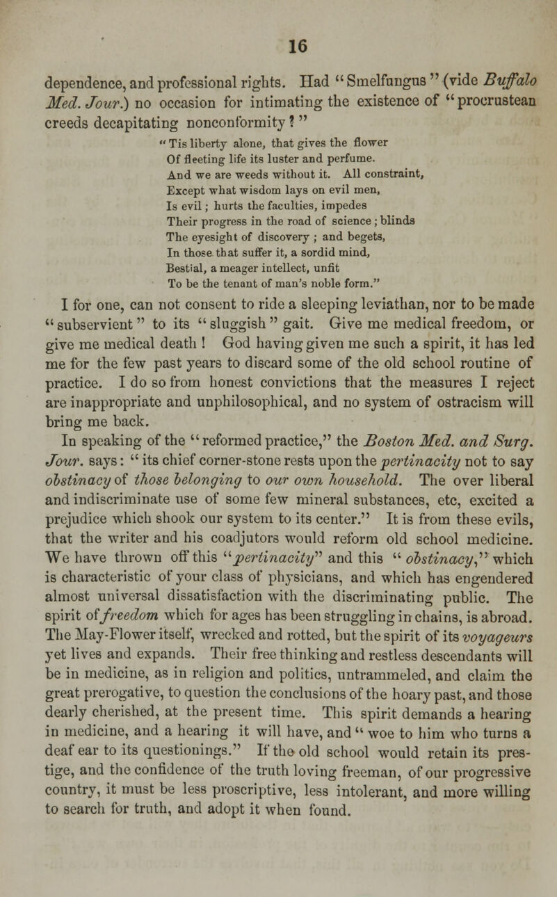 dependence, and professional rights. Had  Smelfungus  (vide Buffalo Med. Jour) no occasion for intimating the existence of  procrustean creeds decapitating nonconformity ?   Tis liberty alone, that gives the flower Of fleeting life its luster and perfume. And we are weeds without it. All constraint, Except what wisdom lays on evil men, Is evil; hurts the faculties, impedes Their progress in the road of science; blinds The eyesight of discovery ; and begets, In those that suffer it, a sordid mind, Bestial, a meager intellect, unfit To be the tenant of man's noble form. I for one, can not consent to ride a sleeping leviathan, nor to be made  subservient  to its  sluggish  gait. Give me medical freedom, or give me medical death ! God having given me such a spirit, it has led me for the few past years to discard some of the old school routine of practice. I do so from honest convictions that the measures I reject are inappropriate and unphilosophical, and no system of ostracism will bring me back. In speaking of the  reformed practice, the Boston Med. and Surg. Jour, says:  its chief corner-stone rests upon the pertinacity not to say obstinacy of those belonging to our own household. The over liberal and indiscriminate use of some few mineral substances, etc, excited a prejudice which shook our system to its center. It is from these evils, that the writer and his coadjutors would reform old school medicine. We have thrown off this pertinacity and this  obstinacy which is characteristic of your class of physicians, and which has engendered almost universal dissatisfaction with the discriminating public. The spirit of freedom which for ages has been struggling in chains, is abroad. The May-Flower itself, wrecked and rotted, but the spirit of its voyageurs yet lives and expands. Their free thinking and restless descendants will be in medicine, as in religion and politics, untrammeled, and claim the great prerogative, to question the conclusions of the hoary past, and those dearly cherished, at the present time. This spirit demands a hearing in medicine, and a hearing it will have, and  woe to him who turns a deaf ear to its questionings. If the old school would retain its pres- tige, and the confidence of the truth loving freeman, of our progressive country, it must be less proscriptive, less intolerant, and more willing to search for truth, and adopt it when found.