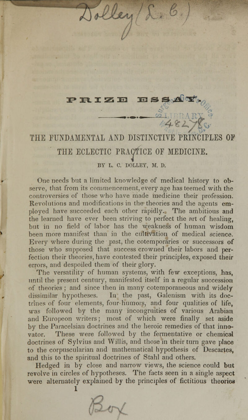 ^IJIxm (I PRIZB !E3 & S -£L T^. THE FUNDAMENTAL AND DISTINCTIVE PRINCIPLES OF THE ECLECTIC PRACTICE OF MEDICINE. BY L. C. DOLLEY, M. D. One needs but a limited knowledge of medical history to ob- serve, that from its commencement, every age has teemed with the controversies of those who have made medicine their profession. Revolutions and modifications in the theories and the agents em- ployed have succeeded each other rapidly. The ambitious and the learned have ever been striving to perfect the art of healing, but in no field of labor has the weakness of human wisdom been more manifest than in the cultivation of medical science. Every where during the past, the cotemporaries or successors of those who supposed that success crowned their labors and per- fection their theories, have contested their principles, exposed their errors, and despoiled them of their glory. The versatility of human systems, with few exceptions, has, until the present century, manifested itself in a regular succession of theories ; and since then in many cotemporaneous and widely dissimilar hypotheses. In the past, Galenism with its doc- trines of four elements, four humors, and four qualities of life, was followed by the many incongruities of various Arabian and Europeon writers; most of which were finally set aside by the Paracelsian doctrines and the heroic remedies of that inno- vator. These were followed by the fermentative or chemical doctrines of Sylvius and Willis, and those in their turn gave place to the corpuscularian and mathematical hypothesis of Descartes, and this to the spiritual doctrines of Stahl and others. Hedged in by close and narrow views, the science could but revolve in circles of hypotheses. The facts seen in a single aspect were alternately explained by the principles of fictitious theories (iS-ervC