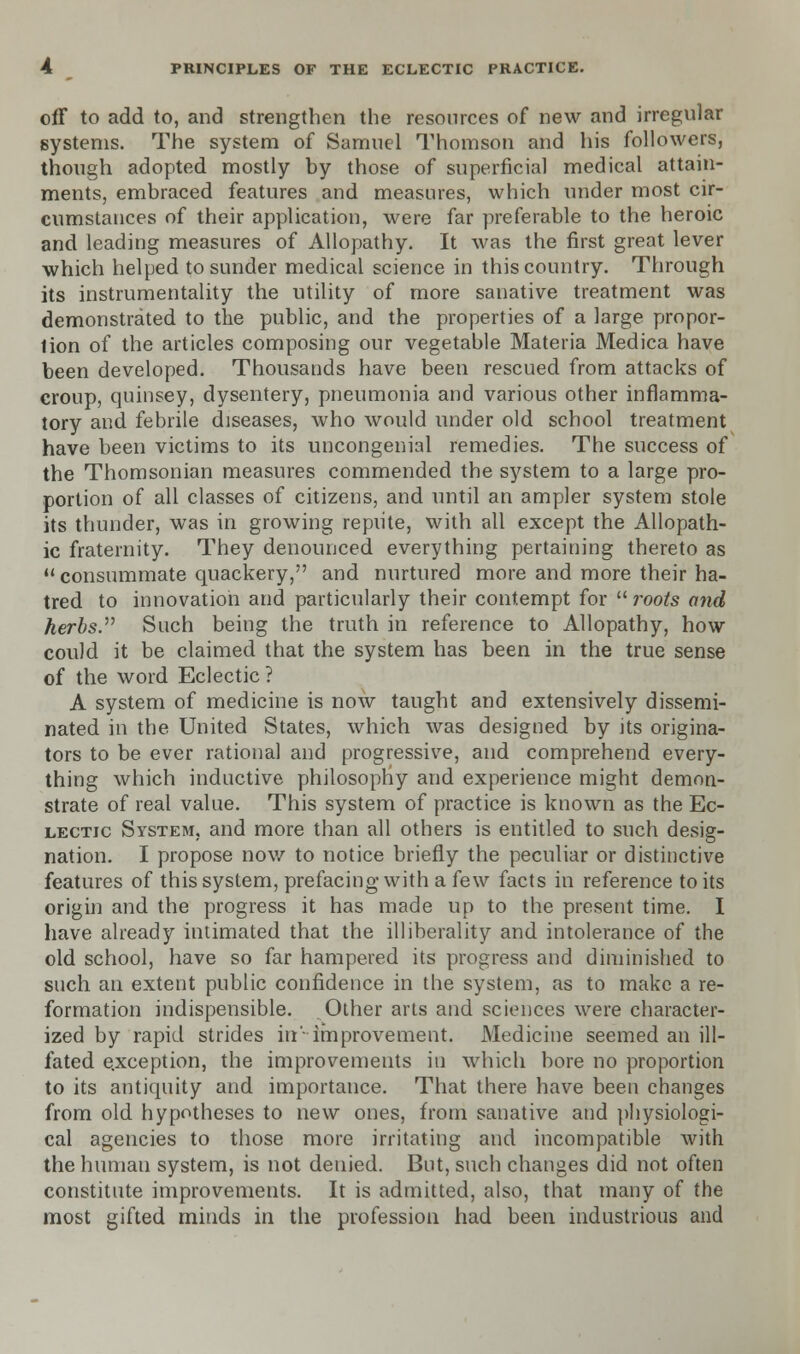 off to add to, and strengthen the resources of new and irregular systems. The system of Samuel Thomson and his followers, though adopted mostly by those of superficial medical attain- ments, embraced features and measures, which under most cir- cumstances of their application, were far preferable to the heroic and leading measures of Allopathy. It was the first great lever which helped to sunder medical science in this country. Through its instrumentality the utility of more sanative treatment was demonstrated to the public, and the properties of a large propor- tion of the articles composing our vegetable Materia Medica have been developed. Thousands have been rescued from attacks of croup, quinsey, dysentery, pneumonia and various other inflamma- tory and febrile diseases, who would under old school treatment have been victims to its uncongenial remedies. The success of the Thomsonian measures commended the system to a large pro- portion of all classes of citizens, and until an ampler system stole its thunder, was in growing repute, with all except the Allopath- ic fraternity. They denounced everything pertaining thereto as  consummate quackery, and nurtured more and more their ha- tred to innovation and particularly their contempt for  roots and herbs. Such being the truth in reference to Allopathy, how could it be claimed that the system has been in the true sense of the word Eclectic ? A system of medicine is now taught and extensively dissemi- nated in the United States, which was designed by its origina- tors to be ever rational and progressive, and comprehend every- thing which inductive philosophy and experience might demon- strate of real value. This system of practice is known as the Ec- lectic System, and more than all others is entitled to such desig- nation. I propose now to notice briefly the peculiar or distinctive features of this system, prefacing with a few facts in reference to its origin and the progress it has made up to the present time. I have already intimated that the illiberality and intolerance of the old school, have so far hampered its progress and diminished to such an extent public confidence in the system, as to make a re- formation indispensible. Other arts and sciences were character- ized by rapid strides iir improvement. Medicine seemed an ill- fated exception, the improvements in which bore no proportion to its antiquity and importance. That there have been changes from old hypotheses to new ones, from sanative and physiologi- cal agencies to those more irritating and incompatible with the human system, is not denied. But, such changes did not often constitute improvements. It is admitted, also, that many of the most gifted minds in the profession had been industrious and