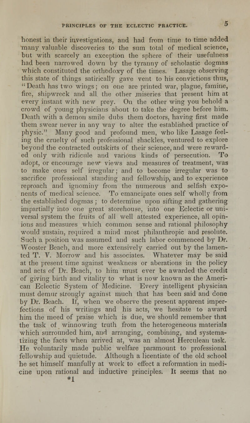 honest in their investigations, and had from time to time added many valuable discoveries to the sum total of medical science, but with scarcely an exception the sphere of their usefulness had been narrowed down by the tyranny of scholastic dogmas which constituted the orthodoxy of the times. Lasage observing this state of things satirically gave vent to his convictions thus, Death has two wings; on one are printed war, plague, famine, fire, shipwreck and all. the other .miseries that present him at every instant with new prey. On the other wing you behold a crowd of young physicians about to take the degree before him. Death with a demon smile dubs them doctors, having first made them swear never in any way to alter the established practice of physic. Many good and profound men, who like Lasage feel- ing the cruelty of such professional shackles, ventured to explore beyond the contracted outskirts of their science, and were reward- ed only with ridicule and various kinds of persecution. To adopt, or encourage new views and measures of treatment, was to make ones self irregular; and to become irregular was to sacrifice professional standing and fellowship, and to experience reproach and ignominy from the numerous and selfish expo- nents of medical science. To emancipate ones self wholly from the established dogmas ; to determine upon sifting and gathering impartially into one great storehouse, into one Eclectic or uni- versal system the fruits of all well attested experience, all opin- ions and measures which common sense and rational philosophy would sustain, required a mind most philanthropic and resolute. Such a position was assumed and such labor commenced by Dr. Wooster Beach, and more extensively carried out by the lamen- ted T. V. Morrow and his associates. Whatever may be said at the present time against weakness or aberations in the policy and acts of Dr. Beach, to him must ever be awarded the credit of giving birth and vitality to what is now known as the Ameri- can Eclectic System of Medicine. Every intelligent physician must demur strongly against much that has been said and done by Dr. Beach. If, when we observe the present apparent imper- fections of his writings and his acts, we hesitate to award him the meed of praise which is due, we should remember that the task of winnowing truth from the heterogeneous materials which surrounded him, and arranging, combining, and systema- tizing the facts when arrived at, was an almost Herculean task. He voluntarily made public welfare paramount to professional fellowship aud quietude. Although a licentiate of the old school he set himself manfully at work to effect a reformation in medi- cine upon rational and inductive principles. It seems that no *1