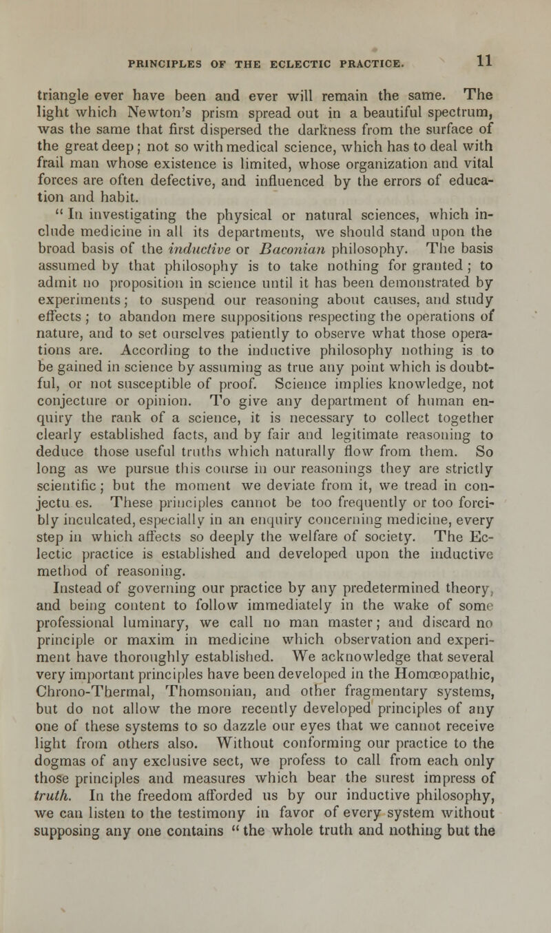 triangle ever have been and ever will remain the same. The light which Newton's prism spread out in a beautiful spectrum, was the same that first dispersed the darkness from the surface of the great deep; not so with medical science, which has to deal with frail man whose existence is limited, whose organization and vital forces are often defective, and influenced by the errors of educa- tion and habit.  In investigating the physical or natural sciences, which in- clude medicine in all its departments, we should stand upon the broad basis of the inductive or Baconian philosophy. The basis assumed by that philosophy is to take nothing for granted ; to admit no proposition in science until it has been demonstrated by experiments; to suspend our reasoning about causes, and study effects ; to abandon mere suppositions respecting the operations of nature, and to set ourselves patiently to observe what those opera- tions are. According to the inductive philosophy nothing is to be gained in science by assuming as true any point which is doubt- ful, or not susceptible of proof. Science implies knowledge, not conjecture or opinion. To give any department of human en- quiry the rank of a science, it is necessary to collect together clearly established facts, and by fair and legitimate reasoning to deduce those useful tenths which naturally flow from them. So long as we pursue this course in our reasonings they are strictly scientific; but the moment we deviate from it, we tread in con- jectu es. These principles cannot be too frequently or too forci- bly inculcated, especially in an enquiry concerning medicine, every step in which affects so deeply the welfare of society. The Ec- lectic practice is established and developed upon the inductive method of reasoning. Instead of governing our practice by any predetermined theory, and being content to follow immediately in the wake of som< professional luminary, we call no man master; and discard no principle or maxim in medicine which observation and experi- ment have thoroughly established. We acknowledge that several very important principles have been developed in the Homoeopathic, Chrono-Thermal, Thomsonian, and other fragmentary systems, but do not allow the more recently developed principles of any one of these systems to so dazzle our eyes that we cannot receive light from others also. Without conforming our practice to the dogmas of any exclusive sect, we profess to call from each only those principles and measures which bear the surest impress of truth. In the freedom afforded us by our inductive philosophy, we can listen to the testimony in favor of every system without supposing any one contains  the whole truth and nothing but the