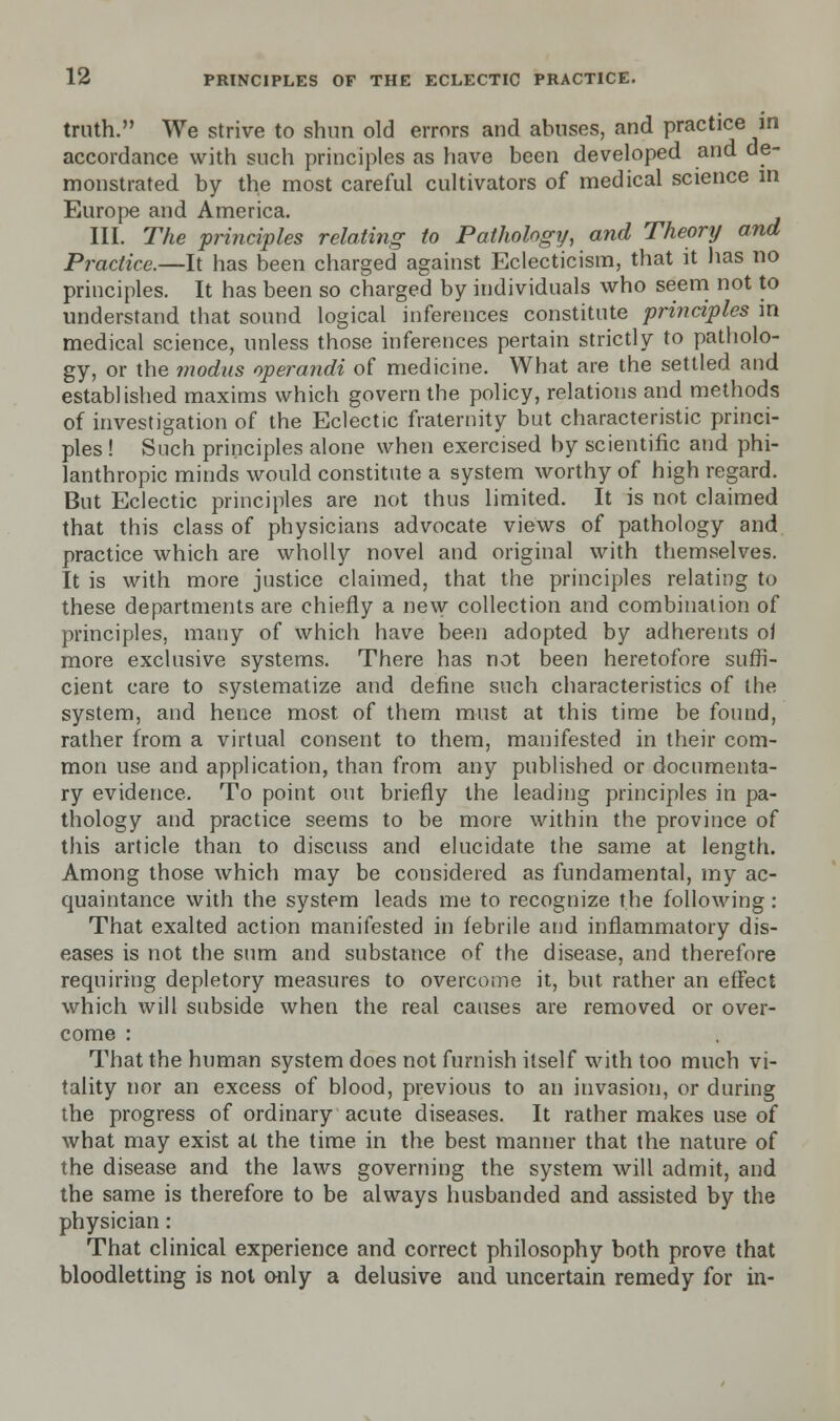 truth. We strive to shun old errors and abuses, and practice in accordance with such principles as have been developed and de- monstrated by the most careful cultivators of medical science m Europe and America. III. The principles relating to Pathology, and Theory and Practice.—It has been charged against Eclecticism, that it has no principles. It has been so charged by individuals who seem not to understand that sound logical inferences constitute principles in medical science, unless those inferences pertain strictly to patholo- gy, or the modus operandi of medicine. What are the settled and established maxims which govern the policy, relations and methods of investigation of the Eclectic fraternity but characteristic princi- ples ! Such principles alone when exercised by scientific and phi- lanthropic minds would constitute a system worthy of high regard. But Eclectic principles are not thus limited. It is not claimed that this class of physicians advocate views of pathology and practice which are wholly novel and original with themselves. It is with more justice claimed, that the principles relating to these departments are chiefly a new collection and combination of principles, many of which have been adopted by adherents of more exclusive systems. There has not been heretofore suffi- cient care to systematize and define such characteristics of the system, and hence most of them must at this time be found, rather from a virtual consent to them, manifested in their com- mon use and application, than from any published or documenta- ry evidence. To point out briefly the leading principles in pa- thology and practice seems to be more within the province of this article than to discuss and elucidate the same at length. Among those which may be considered as fundamental, my ac- quaintance with the system leads me to recognize the following: That exalted action manifested in febrile and inflammatory dis- eases is not the sum and substance of the disease, and therefore requiring depletory measures to overcome it, but rather an effect which will subside when the real causes are removed or over- come : That the human system does not furnish itself with too much vi- tality nor an excess of blood, previous to an invasion, or during the progress of ordinary acute diseases. It rather makes use of what may exist at the time in the best manner that the nature of the disease and the laws governing the system will admit, and the same is therefore to be always husbanded and assisted by the physician: That clinical experience and correct philosophy both prove that bloodletting is not only a delusive and uncertain remedy for in-