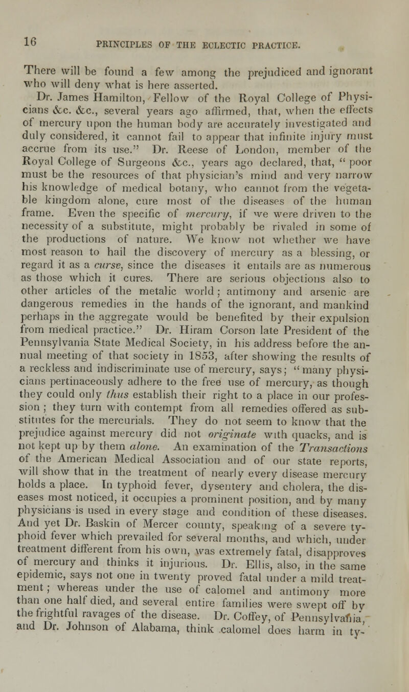 There will be found a few among the prejudiced and ignorant who will deny what is here asserted. Dr. James Hamilton, Fellow of the Royal College of Physi- cians &c. &c, several years ago affirmed, that, when the effects of mercury upon the human body are accurately investigated and duly considered, it cannot fail to appear that infinite injury must accrue from its use. Dr. Reese of London, member of the Royal College of Surgeons &c., years ago declared, that, poor must be the resources of that physician's mind and very narrow his knowledge of medical botany, who cannot from the vegeta- ble kingdom alone, cure most of the diseases of the human frame. Even the specific of mercury, if we were driven to the necessity of a substitute, might probably be rivaled in some of the productions of nature. We know not whether we have most reason to hail the discovery of mercury as a blessing, or regard it as a curse, since the diseases it entails are as numerous as those which it cures. There are serious objections also to other articles of the metalic world ; antimony and arsenic are dangerous remedies in the hands of the ignorant, and mankind perhaps in the aggregate would be benefited by their expulsion from medical practice. Dr. Hiram Corson late President of the Pennsylvania State Medical Society, in his address before the an- nual meeting of that society in 1853, after showing the results of a reckless and indiscriminate use of mercury, says; many physi- cians pertinaceously adhere to the free use of mercury, as though they could only thus establish their right to a place in our profes- sion ; they turn with contempt from all remedies offered as sub- stitutes for the mercurials. They do not seem to know that the prejudice against mercury did not originate with quacks, and is not kept up by them alone. An examination of the Transactions of the American Medical Association and of our state reports, will show that in the treatment of nearly every disease mercury holds a place. In typhoid fever, dysentery and cholera, the dis- eases most noticed, it occupies a prominent position, and by many physicians is used in every stage and condition of these diseases. And yet Dr. Baskin of Mercer county, speaking of a severe ty- phoid fever which prevailed for several months, and which, under treatment different from his own, was extremely fatal, disapproves of mercury and thinks it injurious. Dr. Ellis, also, in the same epidemic, says not one in twenty proved fatal under a mild treat- ment ; whereas under the use of calomel and antimony more than one half died, and several entire families were swept off bv the frightful ravages of the disease. Dr. Coffey, of -Pennsylvania and Dr. Johnson of Alabama, think calomel does harm in ty-