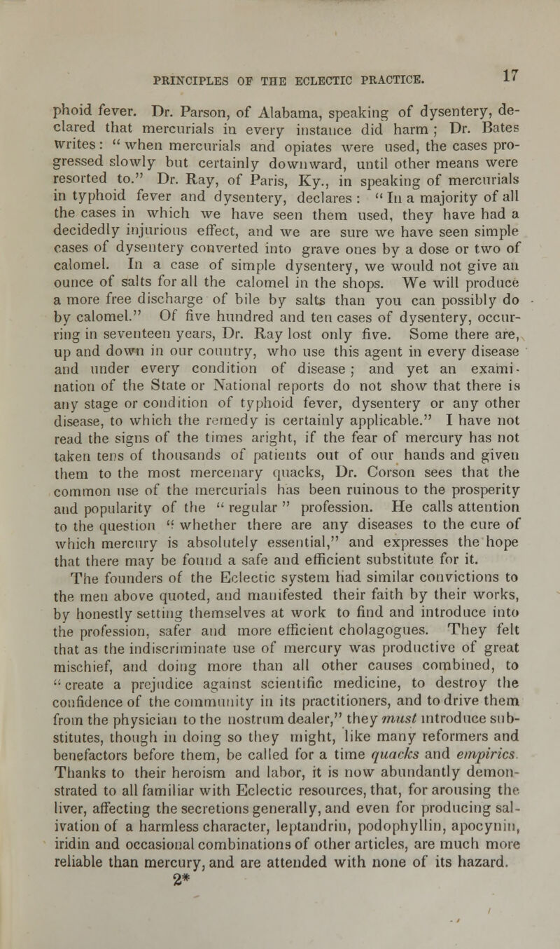 phoid fever. Dr. Parson, of Alabama, speaking of dysentery, de- clared that mercurials in every instance did harm ; Dr. Bates writes: when mercurials and opiates were used, the cases pro- gressed slowly but certainly downward, until other means were resorted to. Dr. Ray, of Paris, Ky., in speaking of mercurials in typhoid fever and dysentery, declares: In a majority of all the cases in which we have seen them used, they have had a decidedly injurious effect, and we are sure we have seen simple cases of dysentery converted into grave ones by a dose or two of calomel. In a case of simple dysentery, we would not give an ounce of salts for all the calomel in the shops. We will produce a more free discharge of bile by salts than you can possibly do by calomel. Of five hundred and ten cases of dysentery, occur- ring in seventeen years, Dr. Ray lost only five. Some there are, up and down in oar country, who use this agent in every disease and under every condition of disease ; and yet an exami- nation of the State or National reports do not show that there is any stage or condition of typhoid fever, dysentery or any other disease, to which the remedy is certainly applicable. I have not read the signs of the times aright, if the fear of mercury has not taken tens of thousands of patients out of our hands and given them to the most mercenary quacks, Dr. Corson sees that the common use of the mercurials has been ruinous to the prosperity and popularity of the regular profession. He calls attention to the question whether there are any diseases to the cure of which mercury is absolutely essential, and expresses the hope that there may be found a safe and efficient substitute for it. The founders of the Eclectic system had similar convictions to the men above quoted, and manifested their faith by their works, by honestly setting themselves at work to find and introduce into the profession, safer and more efficient cholagogues. They felt that as the indiscriminate use of mercury was productive of great mischief, and doing more than all other causes combined, to create a prejudice against scientific medicine, to destroy the confidence of the community in its practitioners, and to drive them from the physician to the nostrum dealer, they must introduce sub- stitutes, though in doing so they might, like many reformers and benefactors before them, be called for a time quacks and empirics Thanks to their heroism and labor, it is now abundantly demon- strated to all familiar with Eclectic resources, that, for arousing the liver, affecting the secretions generally, and even for producing sal- ivation of a harmless character, leptandrin, podophyllin, apocynin, iridin and occasional combinations of other articles, are much more reliable than mercury, and are attended with none of its hazard. 2*