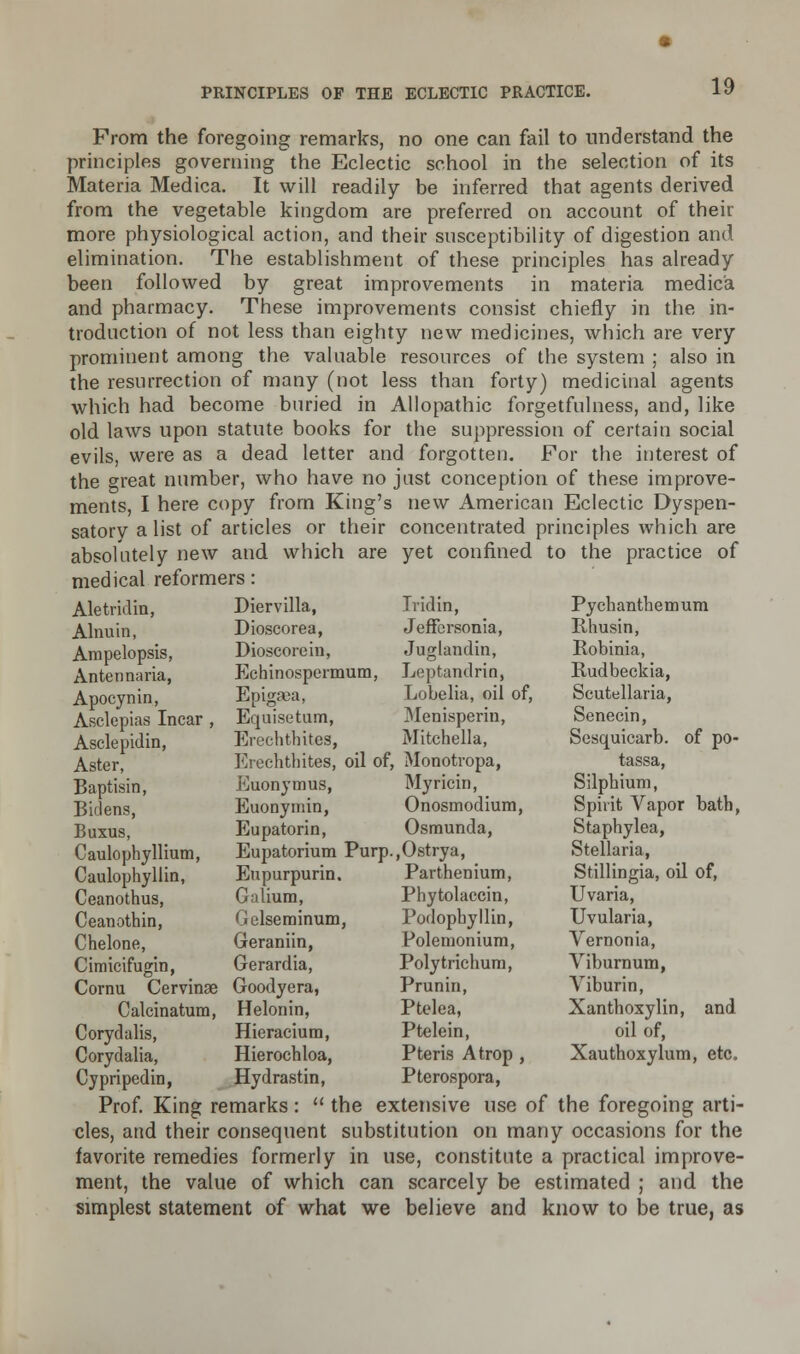 From the foregoing remarks, no one can fail to understand the principles governing the Eclectic school in the selection of its Materia Medica. It will readily be inferred that agents derived from the vegetable kingdom are preferred on account of their more physiological action, and their susceptibility of digestion and elimination. The establishment of these principles has already been followed by great improvements in materia medica and pharmacy. These improvements consist chiefly in the in- troduction of not less than eighty new medicines, which are very prominent among the valuable resources of the system ; also in the resurrection of many (not less than forty) medicinal agents which had become buried in Allopathic forgetfulness, and, like old laws upon statute books for the suppression of certain social evils, were as a dead letter and forgotten. For the interest of the great number, who have no just conception of these improve- ments, I here copy from King's new American Eclectic Dyspen- satory a list of articles or their concentrated principles which are absolutely new and which are yet confined to the practice of medical reformers: Aletridin, Diervilla, Ainu in, Ampelopsis, Antennaria, Apocynin, Asclepias Incar , Asclepidin, Aster, Baptisin, Biclens, Buxus, Caulophyllium, Caulophyllin, Tridin, Dioscorea, Jeffcrsonia, Dioscorein, Juglandin, Echinospermum, Leptandrin, Epigrca, Lobelia, oil of, Equisetum, Menisperin, Erechtbitea, Mitchella, Erechtbitea, oil of, Monotropa, Euonymus, Myricin, Euonymin, Onosmodium, Eupatorin, Osmunda, Eupatorium Purp.,Ostrya of po- Ceanothus, Ceanothin, Chelone, Cimicifugin, Eupurpurin, Galium, Gelseminum, Geraniin, Gerardia, and Parthenium, Phytolaccin, Podopbyllin, Polemonium, Polytrichum, Prunin, Ptelea, Ptelein, Pteris Atrop , Pterospora, Prof. King remarks:  the extensive use of the foregoing arti- cles, and their consequent substitution on many occasions for the favorite remedies formerly in use, constitute a practical improve- ment, the value of which can scarcely be estimated ; and the simplest statement of what we believe and know to be true, as Cornu Cervinae Goodyera, Calcinatum, Helonin, Corydalis, Hieraciura, Corydalia, Hierochloa, Cypripedin, Hydrastin, Pychanthemum Rhusin, Robinia, Rudbeckia, Scutellaria, Senecin, Sesquicarb. tassa, Silpbium, Spirit Vapor bath, Staphylea, Stellaria, Stillingia, oil of, Uvaria, Uvularia, Yernonia, Viburnum, Viburin, Xanthoxylin, oil of, Xauthoxylum, etc,