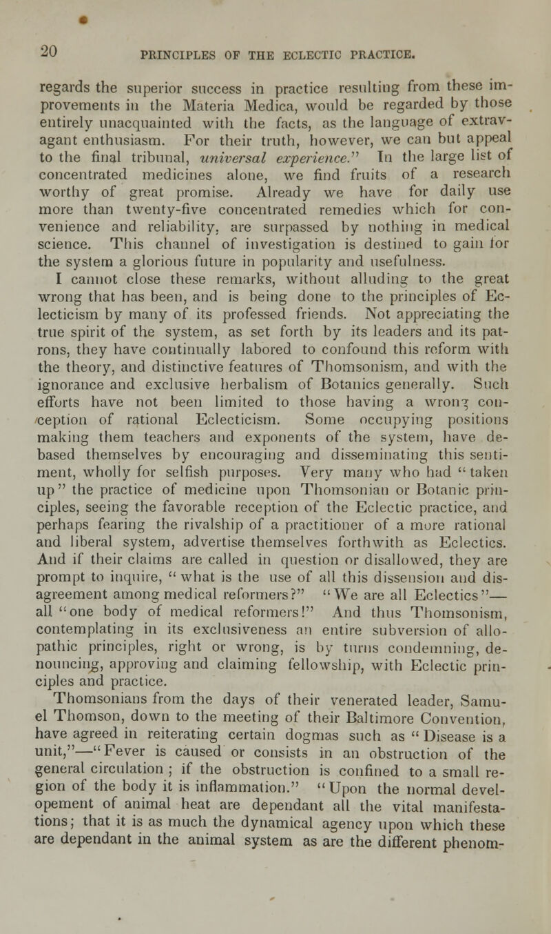 regards the superior success in practice resulting from these im- provements in the Materia Medica, would be regarded by those entirely unacquainted with the facts, as the language of extrav- agant enthusiasm. For their truth, however, we can but appeal to the final tribunal, universal experience. In the large list of concentrated medicines alone, we find fruits of a research worthy of great promise. Already we have for daily use more than twenty-five concentrated remedies which for con- venience and reliability, are surpassed by nothing in medical science. This channel of investigation is destined to gain tor the system a glorious future in popularity and usefulness. I cannot close these remarks, without alluding to the great wrong that has been, and is being done to the principles of Ec- lecticism by many of its professed friends. Not appreciating the true spirit of the system, as set forth by its leaders and its pat- rons, they have continually labored to confound this reform with the theory, and distinctive features of Thomsonism, and with the ignorance and exclusive herbalism of Botanies generally. Such efforts have not been limited to those having a wronTj con- ception of rational Eclecticism. Some occupying positions making them teachers and exponents of the system, have de- based themselves by encouraging and disseminating this senti- ment, wholly for selfish purposes. Very many who had  taken up the practice of medicine upon Thomsonian or Botanic prin- ciples, seeing the favorable reception of the Eclectic practice, and perhaps fearing the rivalship of a practitioner of a more rational and liberal system, advertise themselves forthwith as Eclectics. And if their claims are called in question or disallowed, they are prompt to inquire,  what is the use of all this dissension and dis- agreement among medical reformers? We are all Eclectics— all one body of medical reformers! And thus Thomsonism, contemplating in its exclusiveness an entire subversion of allo- pathic principles, right or wrong, is by turns condemning, de- nouncing, approving and claiming fellowship, with Eclectic prin- ciples and practice. Thomsonians from the days of their venerated leader, Samu- el Thomson, down to the meeting of their Baltimore Convention, have agreed in reiterating certain dogmas such as  Disease is a unit,—Fever is caused or consists in an obstruction of the general circulation ; if the obstruction is confined to a small re- gion of the body it is inflammation. Upon the normal devel- opement of animal heat are dependant all the vital manifesta- tions; that it is as much the dynamical agency upon which these are dependant in the animal system as are the different phenom-