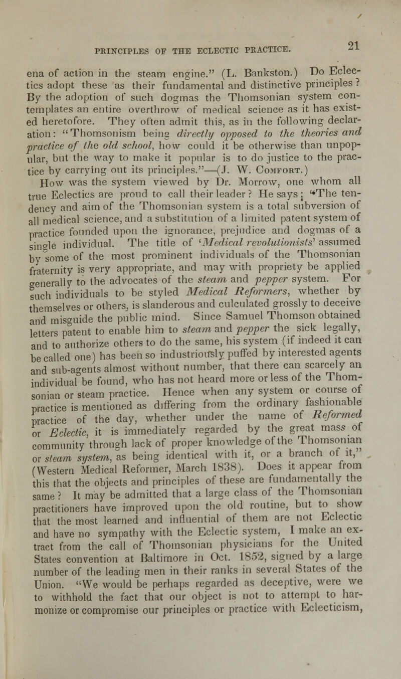 ena of action in the steam engine. (L. Bankston.) Do Eclec- tics adopt these as their fundamental and distinctive principles ? By the adoption of such dogmas the Tiiomsonian system con- templates an entire overthrow of medical science as it has exist- ed heretofore. They often admit this, as in the following declar- ation: Thomsonism being directly opposed to the theories and practice of the old school, how could it be otherwise than unpop- ular, but the way to make it popular is to do justice to the prac- tice by carrying out its principles.—(J. W. Comfort.) How was the system viewed by Dr. Morrow, one whom all true Eclectics are proud to call their leader ? He says j The ten- dency and aim of the Thomsonian system is a total subversion of all medical science, and a substitution of a limited patent system of practice founded upon the ignorance, prejudice and dogmas of a single individual. The title of 'Medical revolutionists'1 assumed by'some of the most prominent individuals of the Thomsonian fraternity is very appropriate, and may with propriety be applied generally to the advocates of the steam and pepper system. For such individuals to be styled Medical Reformers, whether by themselves or others, is slanderous and culculated grossly to deceive and misguide the public mind. Since Samuel Thomson obtained letters patent to enable him to steam and pepper the sick legally, and to authorize others to do the same, his system (if indeed it can be called one) has been so industriously puffed by interested agents and sub-agents almost without number, that there can scarcely an individual be found, who has not heard more or less of the Thom- sonian or steam practice. Hence when any system or course of practice is mentioned as differing from the ordinary fashionable practice of the day, whether under the name of Reformed or Eclectic, it is immediately regarded by the great mass of community through lack of proper knowledge of the Thomsonian or steam system, as being identical with it, or a branch of it, (Western Medical Reformer, March 1838). Does it appear from this that the objects and principles of these are fundamentally the same ? It may be admitted that a large class of the Thomsonian practitioners have improved upon the old routine, but to show that the most learned and influential of them are not Eclectic and have no sympathy with the Eclectic system, I make an ex- tract from the call of Thomsonian physicians for the United States convention at Baltimore in Oct. 1852, signed by a large number of the leading men in their ranks in several States of the Union. We would be perhaps regarded as deceptive, were we to withhold the fact that our object is not to attempt to har- monize or compromise our principles or practice with Eclecticism,