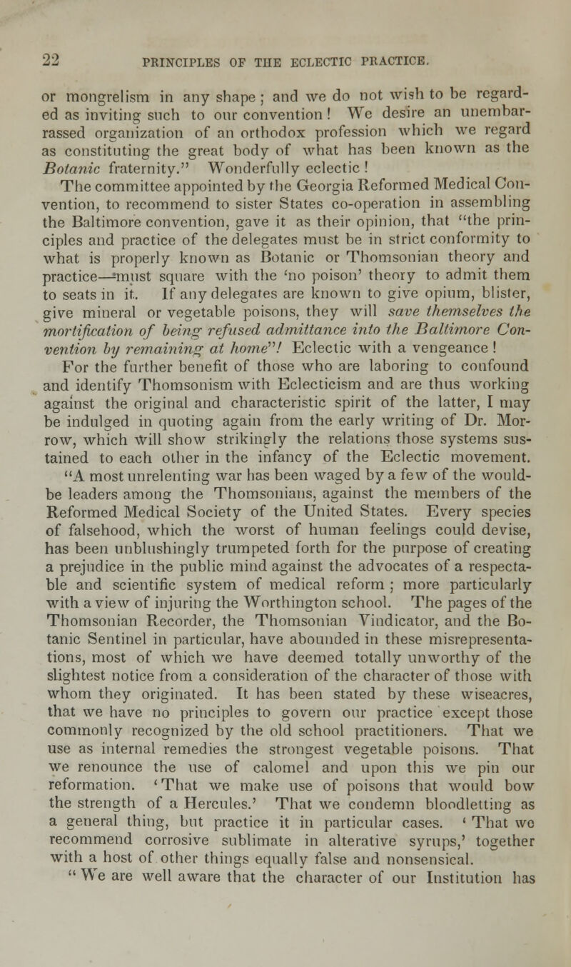 or mongrelism in any shape; and we do not wish to be regard- ed as inviting snch to onr convention ! We desire an unembar- rassed organization of an orthodox profession which we regard as constituting the great body of what has been known as the Botanic fraternity. Wonderfully eclectic ! The committee appointed by the Georgia Reformed Medical Con- vention, to recommend to sister States co-operation in assembling the Baltimore convention, gave it as their opinion, that the prin- ciples and practice of the delegates must be in strict conformity to what is properly known as Botanic or Thomsonian theory and practice—:must square with the 'no poison' theory to admit them to seats in it. If any delegates are known to give opium, blister, give mineral or vegetable poisons, they will save themselves the mortification of being refused admittance into the Baltimore Con- vention hy remaining at home! Eclectic with a vengeance ! For the further benefit of those who are laboring to confound and identify Thomsonism with Eclecticism and are thus working against the original and characteristic spirit of the latter, I may be indulged in quoting again from the early writing of Dr. Mor- row, which Will show strikingly the relations those systems sus- tained to each other in the infancy of the Eclectic movement. A most unrelenting war has been waged by a few of the would- be leaders among the Thomsonians, against the members of the Reformed Medical Society of the United States. Every species of falsehood, which the worst of human feelings could devise, has been unblushingly trumpeted forth for the purpose of creating a prejudice in the public mind against the advocates of a respecta- ble and scientific system of medical reform ; more particularly with a view of injuring the Worthington school. The pages of the Thomsonian Recorder, the Thomsonian Vindicator, and the Bo- tanic Sentinel in particular, have abounded in these misrepresenta- tions, most of which we have deemed totally unworthy of the slightest notice from a consideration of the character of those with whom they originated. It has been stated by these wiseacres, that we have no principles to govern our practice except those commonly recognized by the old school practitioners. That we use as internal remedies the strongest vegetable poisons. That we renounce the use of calomel and upon this we pin our reformation. 'That we make use of poisons that would bow the strength of a Hercules.' That we condemn bloodletting as a general thing, but practice it in particular cases. ' That we recommend corrosive sublimate in alterative syrups,' together with a host of other things equally false and nonsensical.  We are well aware that the character of our Institution has