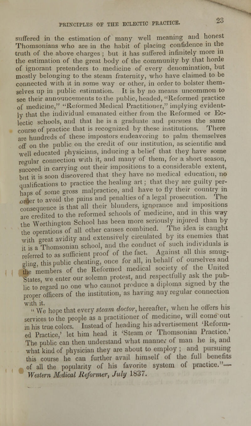suffered in the estimation of many well meaning and honest Thomsonians who are in the habit of placing confidence in the truth of the above charges ; but it has suffered infinitely more in the estimation of the great body of the community by that horde of ignorant pretenders to medicine of every denomination, but mostly belonging to the steam fraternity, who have claimed to be connected with it in some way or other, in order to bolster them- selves up in public estimation. It is by no means uncommon to see their announcements to the public, headed, Reformed practice of medicine, Reformed Medical Practitioner, implying evident- ly that the individual emanated either from the Reformed or Ec- lectic schools, and that he is a graduate and pursues the same course of practice that is recognized by these institutions. There are hundreds of these impostors endeavoring to palm themselves off on the public on the credit of our institution, as scientific and well educated physicians, inducing a belief that they have some regular connection with it, and many of them, for a short season, succeed in carrying out their impositions to a considerable extent, but it is soon discovered that they have no medical education, no Qualifications to practice the healing art; that they are guilty per- haps of some gross malpractice, and have to fly their country in order to avoid the pains and penalties of a legal prosecution. The consequence is that all their blunders, ignorance and impositions are credited to the reformed schools of medicine, and in this way the Worthiugton School has been more seriously injured than by the operations of all other causes combined. The idea is caught with great avidity and extensively circulated by its enemies that it is a Thomsonian school, and the conduct of such individuals is referred to as sufficient proof of the fact. Against all this smug- gling, this public cheating, once for all, in behalf of ourselves and the members of the Reformed medical society of the United States we enter our solemn protest, and respectfully ask the pub- lic to regard no one who cannot produce a diploma signed by the proper officers of the institution, as having any regular connection  We hope that every steam doctor, hereafter, when he offers his services to the people as a practitioner of medicine, will come out in his true colors. Instead of heading his advertisement 'Reform- ed Practice,' let him head it 'Steam or Thomsonian Practice.' The public can then understand what manner of man he is, and what kind of physician they are about to employ ; and pursuing this course he can further avail himself of the full benefits of all the popularity of his favorite system of practice.— Western Medical Reformer, July 1837.