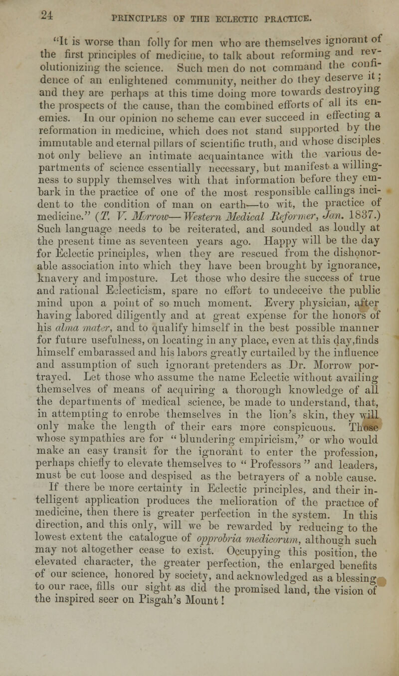 It is worse than folly for men who are themselves ignorant of the first principles of medicine, to talk about reforming and rev- olutionizing the science. Such men do not command the confi- dence of an enlightened community, neither do they deserve it; and they are perhaps at this time doing more towards destroying the prospects of the cause, than the combined efforts of all its en- emies. In our opinion no scheme can ever succeed in effecting a reformation in medicine, which does not stand supported by the immutable and eternal pillars of scientific truth, and whose disciples not only believe an intimate acquaintance with the various de- partments of science essentially necessary, but manifest a willing- ness to supply themselves with that information before they em- bark in the practice of one of the most responsible callings inci- dent to the condition of man on earth—to wit, the practice of medicine. (T. V. Morrow—Western Medical Reformer, Jan. 1837.) Such language needs to be reiterated, and sounded as loudly at the present time as seventeen years ago. Happy will be the day for Eclectic principles, when they are rescued from the dishonor- able association into which they have been brought by ignorance, knavery and imposture. Let those who desire the success of true and rational Eclecticism, spare no effort to undeceive the public mind upon a point of so much moment. Every physician, after having labored diligently and at great expense for the honors of his alma mater, and to qualify himself in the best possible manner for future usefulness, on locating in any place, even at this day,finds himself embarassed and his labors greatly curtailed by the influence and assumption of such ignorant pretenders as Dr. Morrow por- trayed. Let those who assume the name Eclectic without availing themselves of means of acquiring a thorough knowledge of all the departments of medical science, be made to understand, that, in attempting to enrobe themselves in the lion's skin, they will only make the length of their ears more conspicuous. Those whose sympathies are for  blundering empiricism/' or who would make an easy transit for the ignorant to enter the profession, perhaps chiefly to elevate themselves to  Professors  and leaders, must be cut loose and despised as the betrayers of a noble cause. If there be more certainty in Eclectic principles, and their in- telligent application produces the melioration of the practice of medicine, then there is greater perfection in the system. In this direction, and this only, will we be rewarded by reducing to the lowest extent the catalogue of opprobria medicorum, although such may not altogether cease to exist. Occupying this position, the elevated character, the greater perfection, the enlarged benefits of our science, honored by society, and acknowledged as a blessing to our race, fills our sight as did the promised land, the vision of the inspired seer on Pisgah's Mount!
