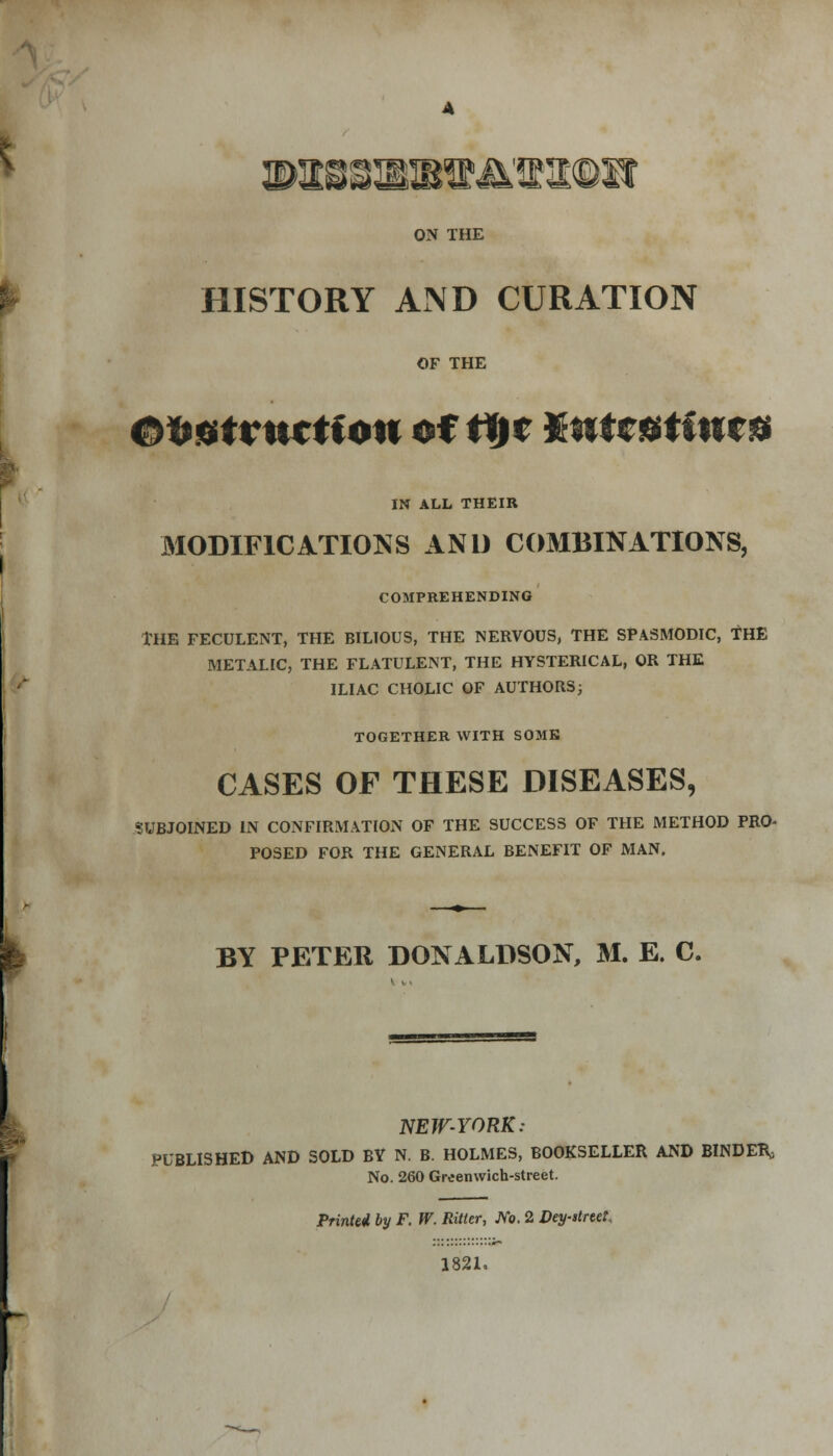 ON THE HISTORY AND CURATION OF THE Oif&tvwctfon of ti)t Kntcfftf nr* IN ALL THEIR MODIFICATIONS AND COMBINATIONS, COMPREHENDING THE FECULENT, THE BILIOUS, THE NERVOUS, THE SPASMODIC, THE METALIC, THE FLATULENT, THE HYSTERICAL, OR THE ILIAC CHOLIC OF AUTHORS; TOGETHER WITH SOME CASES OF THESE DISEASES, SUBJOINED IN CONFIRMATION OF THE SUCCESS OF THE METHOD PRO- POSED FOR THE GENERAL BENEFIT OF MAN. BY PETER DONALDSON, M. E. C. NEW-YORK: PUBLISHED AND SOLD BY N. B. HOLMES, BOOKSELLER AND BINDER, No. 260 Greenwich-street. Printei by F. W. Ritter, No. 2 Dey-rtrtet. 1821.