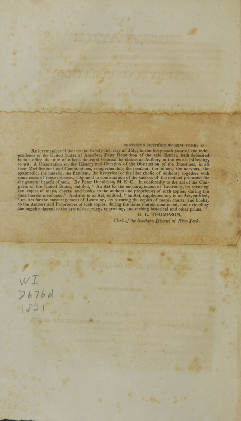 SOOTHERS DISTRICT OP NEW-YORK, SS. Be it remembered that on the twenty-first day of Jiwy, in the forty-sixth ysar of the inde- pendence of the United States of Arauriea, Peter Donaldson of the said district, hath deposited in this office the title of a book the right whereof he claims as Author, in the words following-, to wit: A Dissertation on the History and (Duration of the Obstruction of the Intestines, in all their Modifications and Combinations, comprehending the feculent, the bilious, the nervous, the spasmodic, the metalic, ihe flatulent, the hysterical or the iliac cholic of authors; together with some cases of these diseases, subjoined in confirmation of the success of the method proposed for the general benefit of man. By Peter Donaldson, M. E. C. In conformity to the act of the Con- gress of the United States, entitled,  An Act for the encouragement of Learning, by securing the copies of maps, charts, and books, to the authors and proprietors of such copies, during the time therein mentioned. And also to an Act, entitled,  an Act, supplementary to an Act, entitled, * an Act for the encouragement of Learning, by securing the copies of maps, charts, and books, to the Authors and Proprietors of such copies, during the times therein mentioned, and extending the benefits thereof to the arts of designing, engraving, and etching historical and other prints. G. L. THOMPSON, Clerk of the Southern District of New-York. 11/1