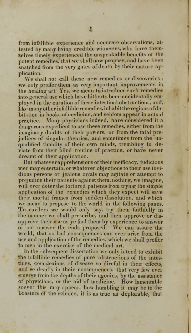 from infallible experience and accurate observations, at- tested by many living credible witnesses, who have them- selves timely experienced the unspeakable benefits of the potent remedies, that we shall now propose, and have been snatched from the very gates of death by their mature ap- plication. We shall not call these new remedies or discoveries ; we only proffer them as very important improvements in the healing art. Yes, we mean to introduce such remedies into general use which have hitherto been accidentally em- ployed in the curation of these intestinal obstructions, and, like many other infallible remedies, inhabit the regions of du- bitation in books of medicine, and seldom appear in actual practice. Many physicians indeed, have considered it a dangerous expedient to use these remedies, either from the imaginary doubts of their powers, or from the fatal pre- judices of singular theories, and sometimes from the un- qualified timidity of their own minds, trembling to de- viate from their blind routine of practice, or have never dreamt of their application. But whatever apprehensions of their inefficacy, judicious, men may entertain, or whatever objections to their use invi- dious persons or jealous rivals may agitate or attempt to prejudice their patients against them, nothing, we imagine, will ever deter the tortured patients from trying the simple application of the remedies which they expect will save their mortal frames from sudden dissolution, and which we mean to propose to the world in the following pages. To cavilers we would only say, try them faithfully in the manner we shall prescribe, and then approve or dis- approve their use as ye find them by experience to answer or not answer the ends proposed. We can assure the world, that no bad consequences can ever arise from the use and application of the remedies, which we shall proffer to men in the exercise of the medical art. In the subsequent dissertation we only intend to exhibit the infallible remedies of pure obstructions of the intes- tines, complexions of disease so direful in their effects, and so deadly in their consequences, that very few ever emerge from the depths of their agonies, by the assistance of physicians, or the aid of medicine. How lamentable soever this may appear, how humbling it may be to the boasters of the science, it is as true as deplorable, that