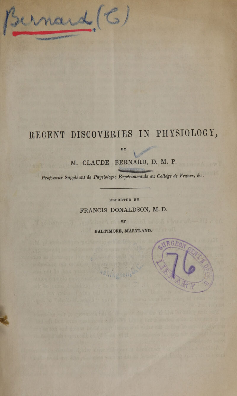 RECENT DISCOVERIES IN PHYSIOLOGY, M. CLAUDE BERNARD, D. M. P. Professeur Suppliant it Physiologie ExpMmentalt au College it France, fyc. REPORTED BY FRANCIS DONALDSON, M. D. BALTIMORE, MARYLAND.