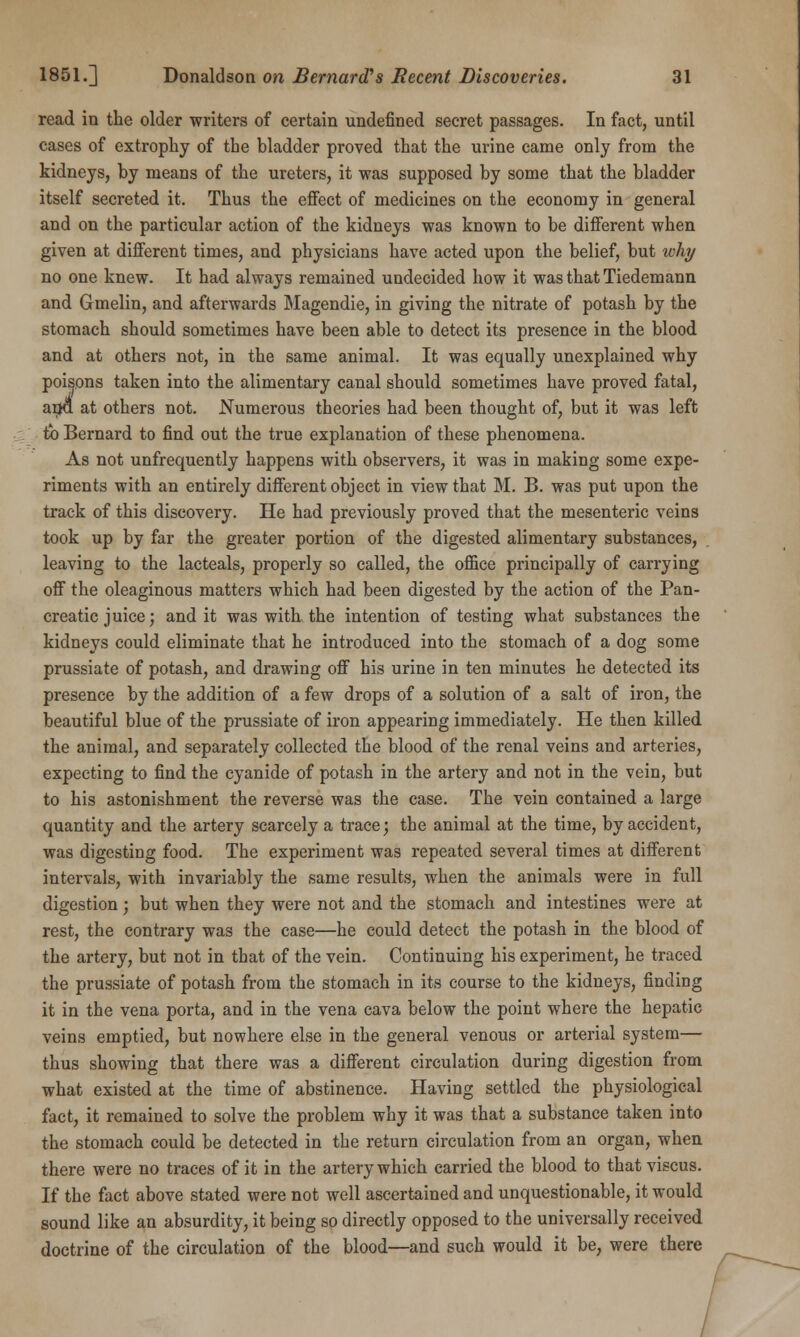 read in the older writers of certain undefined secret passages. In fact, until cases of extrophy of the bladder proved that the urine came only from the kidneys, by means of the ureters, it was supposed by some that the bladder itself secreted it. Thus the effect of medicines on the economy in general and on the particular action of the kidneys was known to be different when given at different times, and physicians have acted upon the belief, but why no one knew. It had always remained undecided how it was that Tiedemann and Gmelin, and afterwards Magendie, in giving the nitrate of potash by the stomach should sometimes have been able to detect its presence in the blood and at others not, in the same animal. It was equally unexplained why poisons taken into the alimentary canal should sometimes have proved fatal, arja at others not. Numerous theories had been thought of, but it was left tb Bernard to find out the true explanation of these phenomena. As not unfrequently happens with observers, it was in making some expe- riments with an entirely different object in view that M. B. was put upon the track of this discovery. He had previously proved that the mesenteric veins took up by far the greater portion of the digested alimentary substances, leaving to the lacteals, properly so called, the office principally of carrying off the oleaginous matters which had been digested by the action of the Pan- creatic juice; and it was with the intention of testing what substances the kidneys could eliminate that he introduced into the stomach of a dog some prussiate of potash, and drawing off his urine in ten minutes he detected its presence by the addition of a few drops of a solution of a salt of iron, the beautiful blue of the prussiate of iron appearing immediately. He then killed the animal, and separately collected the blood of the renal veins and arteries, expecting to find the cyanide of potash in the artery and not in the vein, but to his astonishment the reverse was the case. The vein contained a large quantity and the artery scarcely a trace; the animal at the time, by accident, was digesting food. The experiment was repeated several times at different intervals, with invariably the same results, when the animals were in full digestion; but when they were not and the stomach and intestines were at rest, the contrary was the case—he could detect the potash in the blood of the artery, but not in that of the vein. Continuing his experiment, he traced the prussiate of potash from the stomach in its course to the kidneys, finding it in the vena porta, and in the vena cava below the point where the hepatic veins emptied, but nowhere else in the general venous or arterial system— thus showing that there was a different circulation during digestion from what existed at the time of abstinence. Having settled the physiological fact, it remained to solve the problem why it was that a substance taken into the stomach could be detected in the return circulation from an organ, when there were no traces of it in the artery which carried the blood to that viscus. If the fact above stated were not well ascertained and unquestionable, it would sound like an absurdity, it being so directly opposed to the universally received doctrine of the circulation of the blood—and such would it be, were there
