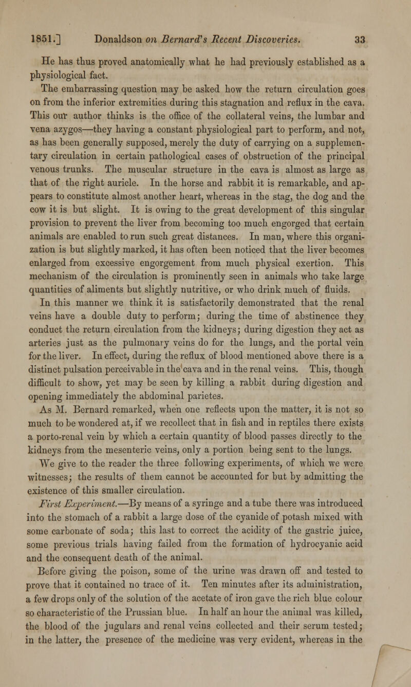 He has thus proved anatomically what he had previously established as a physiological fact. The embarrassing question may be asked how the return circulation goes on from the inferior extremities during this stagnation and reflux in the cava. This our author thinks is the office of the collateral veins, the lumbar and vena azygos—they having a constant physiological part to perform, and not, as has been generally supposed, merely the duty of carrying on a supplemen- tary circulation in certain pathological cases of obstruction of the principal venous trunks. The muscular structure in the cava is almost as large as that of the right auricle. In the horse and rabbit it is remarkable, and ap- pears to constitute almost another heart, whereas in the stag, the dog and the cow it is but slight. It is owing to the great development, of this singular provision to prevent the liver from becoming too much engorged that certain animals are enabled to run such great distances. In man, where this organi- zation is but slightly marked, it has often been noticed that the liver becomes enlarged from excessive engorgement from much physical exertion. This mechanism of the circulation is prominently seen in animals who take large quantities of aliments but slightly nutritive, or who drink much of fluids. In this manner we think it is satisfactorily demonstrated that the renal veins have a double duty to perform; during the time of abstinence they conduct the return circulation from the kidneys; during digestion they act as arteries just as the pulmonary veins do for the lungs, and the portal vein for the liver. In effect, during the reflux of blood mentioned above there is a distinct pulsation perceivable in the'cava and in the renal veins. This, though difficult to show, yet may be seen by killing a rabbit during digestion and opening immediately the abdominal parietes. As M. Bernard remarked, when one reflects upon the matter, it is not so much to be wondered at, if we recollect that in fish and in reptiles there exists a porto-renal vein by which a certain quantity of blood passes directly to the kidneys from the mesenteric veins, only a portion being sent to the lungs. We give to the reader the three following experiments, of which we were witnesses; the results of them cannot be accounted for but by admitting the existence of this smaller circulation. First Experiment.—By means of a syringe and a tube there was introduced into the stomach of a rabbit a large dose of the cyanide of potash mixed with some carbonate of soda; this last to correct the acidity of the gastric juice, some previous trials having failed from the formation of hydrocyanic acid and the consequent death of the animal. Before giving the poison, some of the urine was drawn off and tested to prove that it contained no trace of it. Ten minutes after its administration, a few drops only of the solution of the acetate of iron gave the rich blue colour so characteristic of the Prussian blue. In half an hour the animal was killed, the blood of the jugulars and renal veins collected and their serum tested; in the latter, the presence of the medicine was very evident, whereas in the