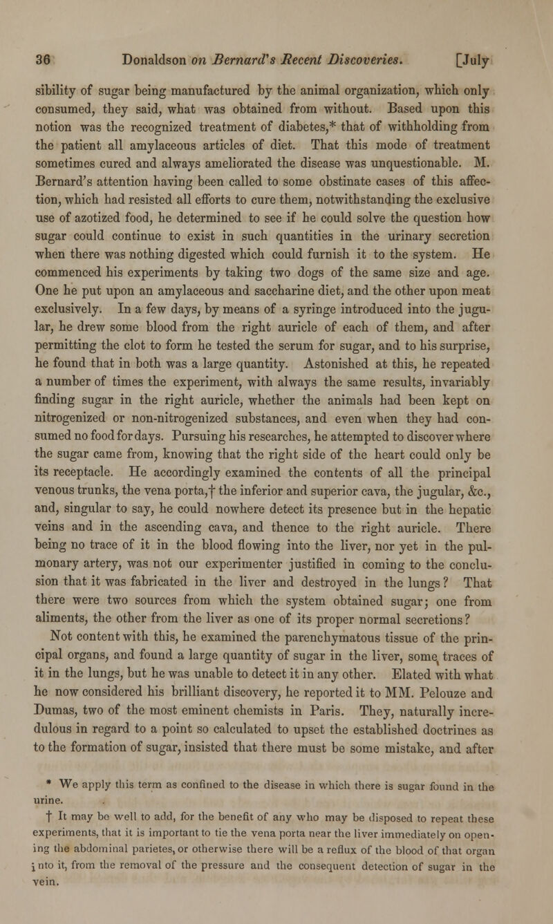 sibility of sugar being manufactured by the animal organization, which only consumed, they said, what was obtained from without. Based upon this notion was the recognized treatment of diabetes,* that of withholding from the patient all amylaceous articles of diet. That this mode of treatment sometimes cured and always ameliorated the disease was unquestionable. M. Bernard's attention having been called to some obstinate cases of this affec- tion, which had resisted all efforts to cure them, notwithstanding the exclusive use of azotized food, he determined to see if he could solve the question how sugar could continue to exist in such quantities in the urinary secretion when there was nothing digested which could furnish it to the system. He commenced his experiments by taking two dogs of the same size and age. One he put upon an amylaceous and saccharine diet, and the other upon meat exclusively. In a few days, by means of a syringe introduced into the jugu- lar, he drew some blood from the right auricle of each of them, and after permitting the clot to form he tested the serum for sugar, and to his surprise, he found that in both was a large quantity. Astonished at this, he repeated a number of times the experiment, with always the same results, invariably finding sugar in the right auricle, whether the animals had been kept on nitrogenized or non-nitrogenized substances, and even when they had con- sumed no food for days. Pursuing his researches, he attempted to discover where the sugar came from, knowing that the right side of the heart could only be its receptacle. He accordingly examined the contents of all the principal venous trunks, the vena porta,f the inferior and superior cava, the jugular, &c, and, singular to say, he could nowhere detect its presence but in the hepatic veins and in the ascending cava, and thence to the right auricle. There being no trace of it in the blood flowing into the liver, nor yet in the pul- monary artery, was not our experimenter justified in coming to the conclu- sion that it was fabricated in the liver and destroyed in the lungs ? That there were two sources from which the system obtained sugar; one from aliments, the other from the liver as one of its proper normal secretions ? Not content with this, he examined the parenchymatous tissue of the prin- cipal organs, and found a large quantity of sugar in the liver, some| traces of it in the lungs, but he was unable to detect it in any other. Elated with what he now considered his brilliant discovery, he reported it to MM. Pelouze and Dumas, two of the most eminent chemists in Paris. They, naturally incre- dulous in regard to a point so calculated to upset the established doctrines as to the formation of sugar, insisted that there must be some mistake, and after * We apply this term as confined to the disease in which there is sugar found in the urine. f It may be well to add, for the benefit of any who may be disposed to repeat these experiments, that it is important to tie the vena porta near the liver immediately on open- ing the abdominal parietes, or otherwise there will be a reflux of the blood of that organ \ nto it, from the removal of the pressure and the consequent detection of sugar in the vein.