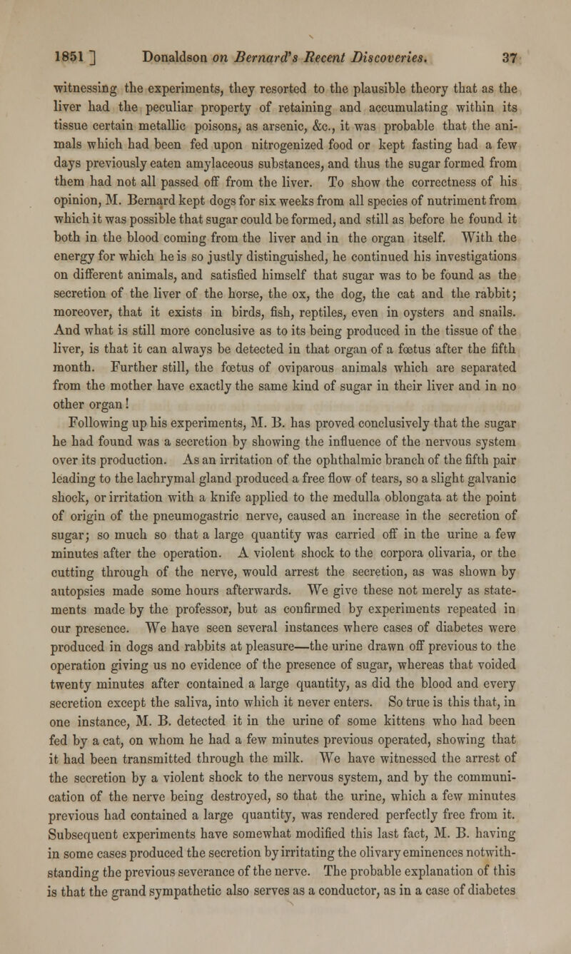 witnessing the experiments, they resorted to the plausible theory that as the liver had the peculiar property of retaining and accumulating within its tissue certain metallic poisons, as arsenic, &c, it was probable that the ani- mals which had been fed upon nitrogenized food or kept fasting had a few days previously eaten amylaceous substances, and thus the sugar formed from them had not all passed off from the liver. To show the correctness of his opinion, M. Bernard kept dogs for six weeks from all species of nutriment from which it was possible that sugar could be formed, and still as before he found it both in the blood coming from the liver and in the organ itself. With the energy for which he is so justly distinguished, he continued his investigations on different animals, and satisfied himself that sugar was to be found as the secretion of the liver of the horse, the ox, the dog, the cat and the rabbit; moreover, that it exists in birds, fish, reptiles, even in oysters and snails. And what is still more conclusive as to its being produced in the tissue of the liver, is that it can always be detected in that organ of a foetus after the fifth month. Further still, the foetus of oviparous animals which are separated from the mother have exactly the same kind of sugar in their liver and in no other organ! Following up his experiments, M. B. has proved conclusively that the sugar he had found was a secretion by showing the influence of the nervous system over its production. As an irritation of the ophthalmic branch of the fifth pair leading to the lachrymal gland produced a free flow of tears, so a slight galvanic shock, or irritation with a knife applied to the medulla oblongata at the point of origin of the pneumogastric nerve, caused an increase in the secretion of sugar; so much so that a large quantity was carried off in the urine a few minutes after the operation. A violent shock to the corpora olivaria, or the cutting through of the nerve, would arrest the secretion, as was shown by autopsies made some hours afterwards. We give these not merely as state- ments made by the professor, but as confirmed by experiments repeated in our presence. We have seen several instances where cases of diabetes were produced in dogs and rabbits at pleasure—the urine drawn off previous to the operation giving us no evidence of the presence of sugar, whereas that voided twenty minutes after contained a large quantity, as did the blood and every secretion except the saliva, into which it never enters. So true is this that, in one instance, M. B. detected it in the urine of some kittens who had been fed by a cat, on whom he had a few minutes previous operated, showing that it had been transmitted through the milk. We have witnessed the arrest of the secretion by a violent shock to the nervous system, and by the communi- cation of the nerve being destroyed, so that the urine, which a few minutes previous had contained a large quantity, was rendered perfectly free from it. Subsequent experiments have somewhat modified this last fact, M. B. having in some cases produced the secretion by irritating the olivary eminences notwith- standing the previous severance of the nerve. The probable explanation of this is that the grand sympathetic also serves as a conductor, as in a case of diabetes