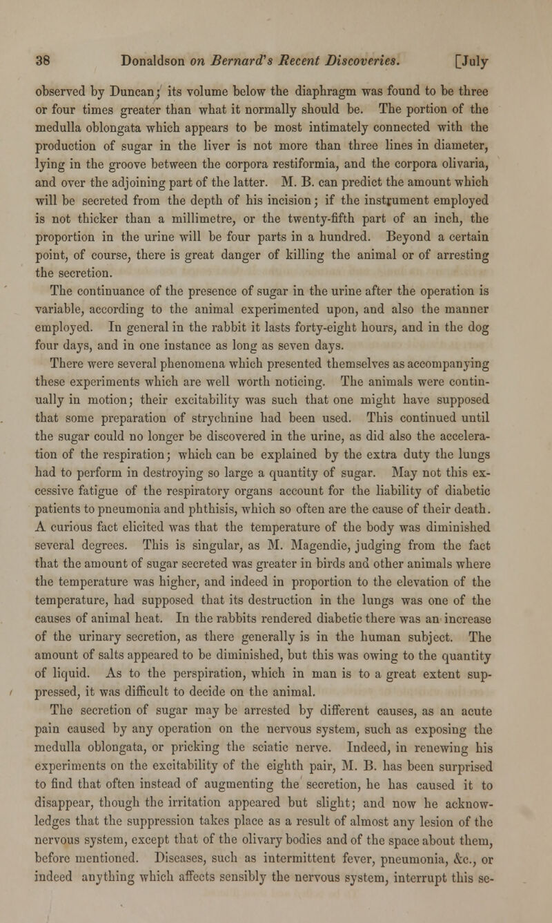 observed by Duncan; its volume below the diaphragm was found to be three or four times greater than what it normally should be. The portion of the medulla oblongata which appears to be most intimately connected with the production of sugar in the liver is not more than three lines in diameter, lying in the groove between the corpora restiformia, and the corpora olivaria, and over the adjoining part of the latter. M. B. can predict the amount which will be secreted from the depth of his incision; if the instrument employed is not thicker than a millimetre, or the twenty-fifth part of an inch, the proportion in the urine will be four parts in a hundred. Beyond a certain point, of course, there is great danger of killing the animal or of arresting the secretion. The continuance of the presence of sugar in the urine after the operation is variable, according to the animal experimented upon, and also the manner employed. In general in the rabbit it lasts forty-eight hours, and in the dog four days, and in one instance as long as seven days. There were several phenomena which presented themselves as accompanying these experiments which are well worth noticing. The animals were contin- ually in motion; their excitability was such that one might have supposed that some preparation of strychnine had been used. This continued until the sugar could no longer be discovered in the urine, as did also the accelera- tion of the respiration; which can be explained by the extra duty the lungs had to perform in destroying so large a quantity of sugar. May not this ex- cessive fatigue of the respiratory organs account for the liability of diabetic patients to pneumonia and phthisis, which so often are the cause of their death. A curious fact elicited was that the temperature of the body was diminished several degrees. This is singular, as M. Magendie, judging from the fact that the amount of sugar secreted was greater in birds and other animals where the temperature was higher, and indeed in proportion to the elevation of the temperature, had supposed that its destruction in the lungs was one of the causes of animal heat. In the rabbits rendered diabetic there was an increase of the urinary secretion, as there generally is in the human subject. The amount of salts appeared to be diminished, but this was owing to the quantity of liquid. As to the perspiration, which in man is to a great extent sup- pressed, it was difficult to decide on the animal. The secretion of sugar may be arrested by different causes, as an acute pain caused by any operation on the nervous system, such as exposing the medulla oblongata, or pricking the sciatic nerve. Indeed, in renewing his experiments on the excitability of the eighth pair, M. B. has been surprised to find that often instead of augmenting the secretion, he has caused it to disappear, though the irritation appeared but slight; and now he acknow- ledges that the suppression takes place as a result of almost any lesion of the nervous system, except that of the olivary bodies and of the space about them, before mentioned. Diseases, such as intermittent fever, pneumonia, &c, or indeed anything which affects sensibly the nervous system, interrupt this se-