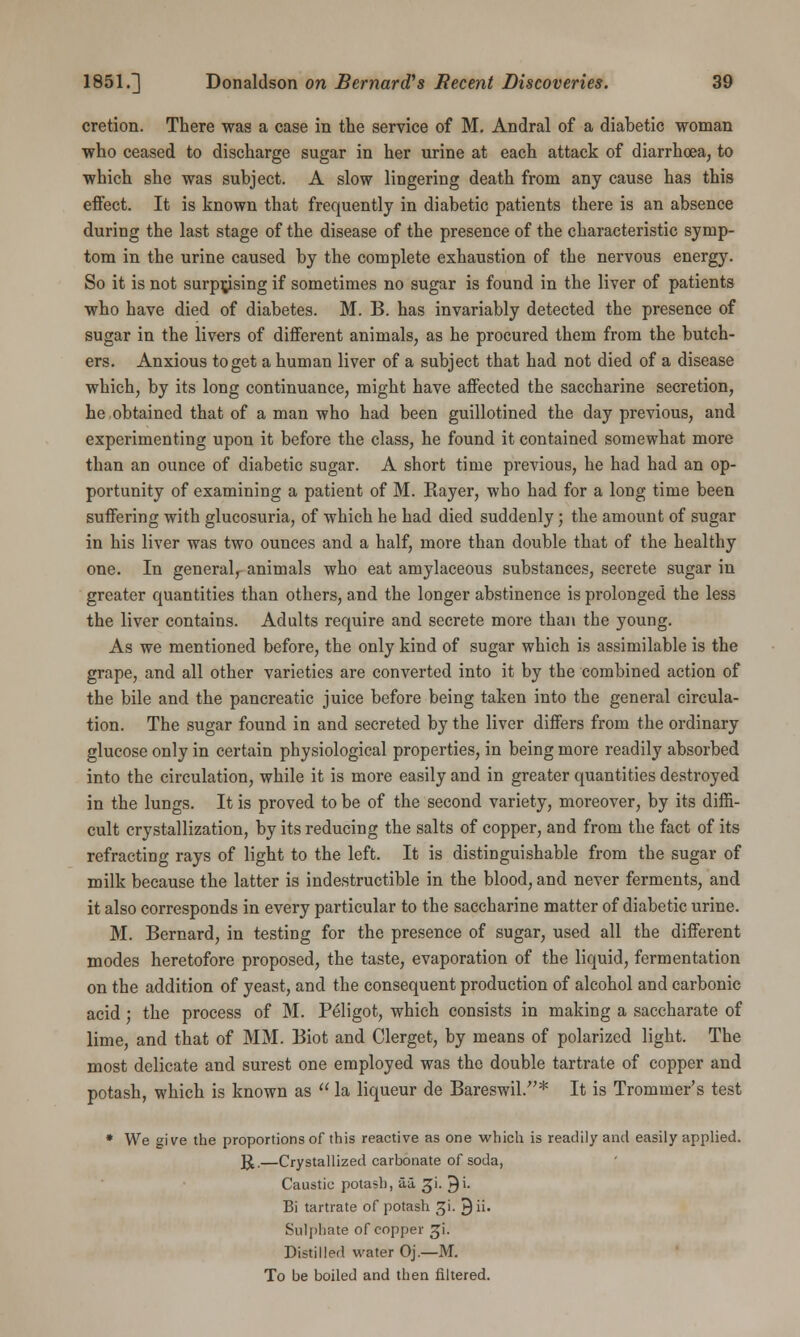 cretion. There was a case in the service of M. Andral of a diabetic woman who ceased to discharge sugar in her urine at each attack of diarrhoea, to which she was subject. A slow lingering death from any cause has this effect. It is known that frequently in diabetic patients there is an absence during the last stage of the disease of the presence of the characteristic symp- tom in the urine caused by the complete exhaustion of the nervous energy. So it is not surprising if sometimes no sugar is found in the liver of patients who have died of diabetes. M. B. has invariably detected the presence of sugar in the livers of different animals, as he procured them from the butch- ers. Anxious to get a human liver of a subject that had not died of a disease which, by its long continuance, might have affected the saccharine secretion, he obtained that of a man who had been guillotined the day previous, and experimenting upon it before the class, he found it contained somewhat more than an ounce of diabetic sugar. A short time previous, he had had an op- portunity of examining a patient of M. Bayer, who had for a long time been suffering with glucosuria, of which he had died suddenly; the amount of sugar in his liver was two ounces and a half, more than double that of the healthy one. In general, animals who eat amylaceous substances, secrete sugar in greater quantities than others, and the longer abstinence is prolonged the less the liver contains. Adults require and secrete more than the young. As we mentioned before, the only kind of sugar which is assimilable is the grape, and all other varieties are converted into it by the combined action of the bile and the pancreatic juice before being taken into the general circula- tion. The sugar found in and secreted by the liver differs from the ordinary glucose only in certain physiological properties, in being more readily absorbed into the circulation, while it is more easily and in greater quantities destroyed in the lungs. It is proved to be of the second variety, moreover, by its diffi- cult crystallization, by its reducing the salts of copper, and from the fact of its refracting rays of light to the left. It is distinguishable from the sugar of milk because the latter is indestructible in the blood, and never ferments, and it also corresponds in every particular to the saccharine matter of diabetic urine. M. Bernard, in testing for the presence of sugar, used all the different modes heretofore proposed, the taste, evaporation of the liquid, fermentation on the addition of yeast, and the consequent production of alcohol and carbonic acid; the process of M. Peligot, which consists in making a saccharate of lime, and that of MM. Biot and Clerget, by means of polarized light. The most delicate and surest one employed was the double tartrate of copper and potash, which is known as  la liqueur de Bareswil.* It is Trommer's test * We give the proportions of this reactive as one which is readily and easily applied. ]£.—Crystallized carbonate of soda, Caustic potash, aa. gi. ^i. Bi tartrate of potash gi. Q ii. Sulphate of copper ^i. Distilled water Oj.—M. To be boiled and then filtered.