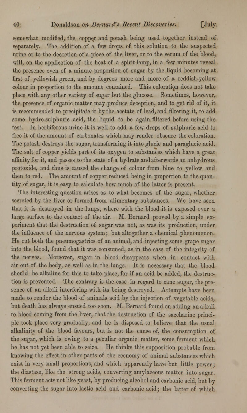 somewhat modified, the coppqr and potash being used together instead of separately. The addition of a few drops of this solution to the suspected urine or to the decoction of a piece of the liver, or to the serum of the blood, will, on the application of the heat of a spirit-lamp, in a few minutes reveal the presence even of a minute proportion of sugar by the liquid becoming at first of yellowish green, and by degrees more and more of a reddish-yellow colour in proportion to the amount contained. This coloration does not take place with any other variety of sugar but the glucose. Sometimes, however, the presence of organic matter may produce deception, and to get rid of it, it is recommended to precipitate it by the acetate of lead, and filtering it, to add some hydro-sulphuric acid, the liquid to be again filtered before using the test. In herbiferous urine it is well to add a few drops of sulphuric acid to free it of the amount of carbonates which may render obscure the coloration. The potash destroys the sugar, transforming it into glucic and paraglucic acid. The salt of copper yields part of its oxygen to substances which have a great affinity for it, and passes to the state of a hydrate and afterwards an anhydrous protoxide, and thus is caused the change of colour from blue to yellow and then to red. The amount of copper reduced being in proportion to the quan- tity of sugar, it is easy to calculate how much of the latter is present. The interesting question arises as to what becomes of the sugar, whether secreted by the liver or formed from alimentary substances. We have seen that it is destroyed in the lungs, where with the blood it is exposed over a large surface to the contact of the air. M. Bernard proved by a simple ex- periment that the destruction of sugar was not, as was its production, under the influence of the nervous system; but altogether a chemical phenomenon. He cut both the pneumogastrics of an animal, and injecting some grape sugar into the blood, found that it was consumed, as in the case of the integrity of the nerves. Moreover, sugar in blood disappears when in contact with air out of the body, as well as in the lungs. It is necessary that the blood should be alkaline for this to take place, for if an acid be added, the destruc- tion is prevented. The contrary is the case in regard to cane sugar, the pre- sence of an alkali interfering with its being destroyed. Attempts have been made to render the blood of animals acid by the injection of vegetable acids, but death has always ensued too soon. M. Bernard found on adding an alkali to blood coming from the liver, that the destruction of the saccharine princi- ple took place very gradually, and he is disposed to believe that the usual alkalinity of the blood favours, but is not the cause of, the consumption of the sugar, which is owing to a peculiar organic matter, some ferment which he has not yet been able to seize. He thinks this supposition probable from knowing the effect in other parts of the economy of animal substances which exist in very small proportions, and which apparently have but little power; the diastase, like the strong acids, converting amylaceous matter into sugar. This ferment acts not like yeast, by producing alcohol and carbonic acid, but by converting the sugar into lactic acid and carbonic acid; the latter of which