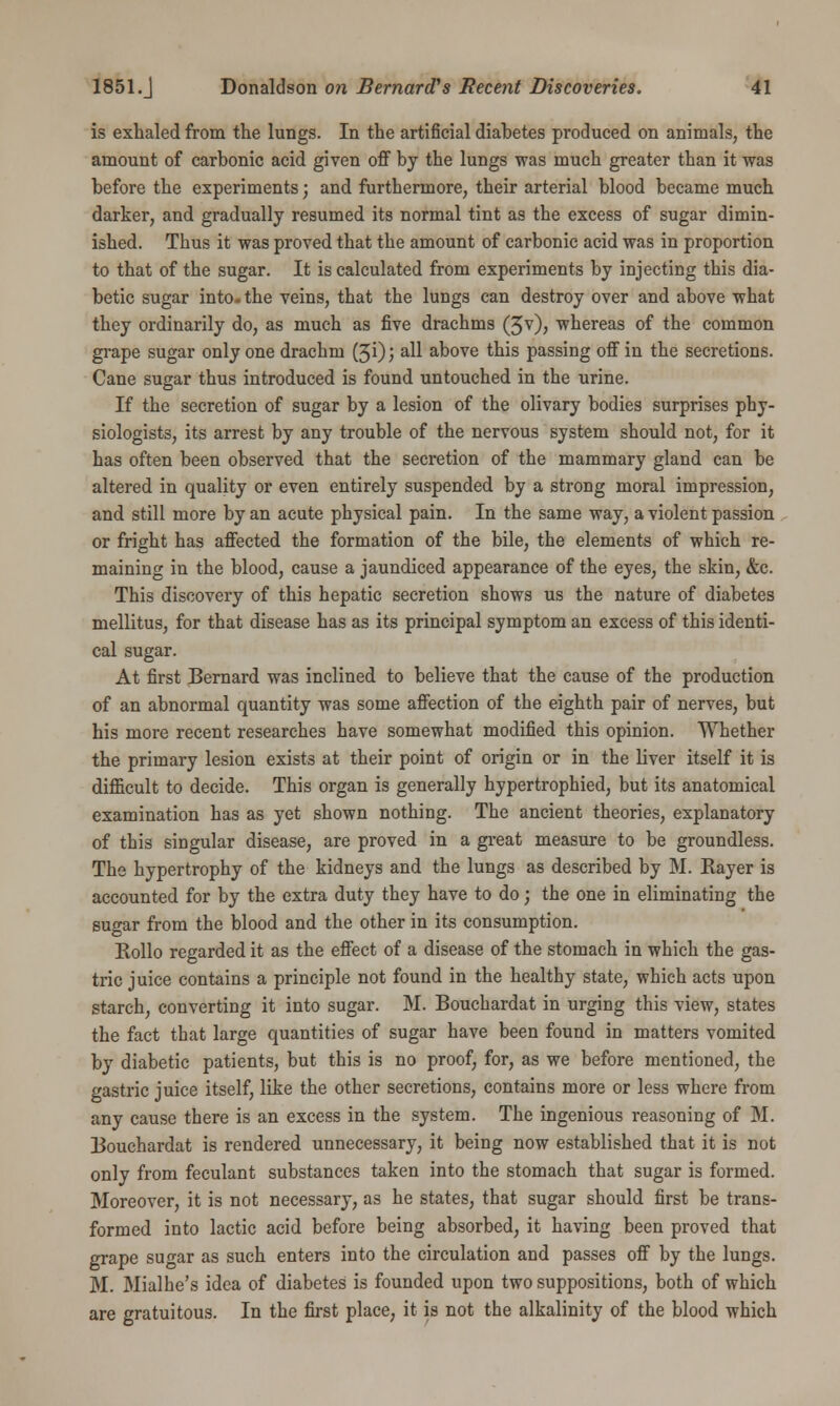 is exhaled from the lungs. In the artificial diabetes produced on animals, the amount of carbonic acid given off by the lungs was much greater than it was before the experiments; and furthermore, their arterial blood became much darker, and gradually resumed its normal tint as the excess of sugar dimin- ished. Thus it was proved that the amount of carbonic acid was in proportion to that of the sugar. It is calculated from experiments by injecting this dia- betic sugar into- the veins, that the lungs can destroy over and above what they ordinarily do, as much as five drachms (3v), whereas of the common grape sugar only one drachm (50; all above this passing off in the secretions. Cane sugar thus introduced is found untouched in the urine. If the secretion of sugar by a lesion of the olivary bodies surprises phy- siologists, its arrest by any trouble of the nervous system should not, for it has often been observed that the secretion of the mammary gland can be altered in quality or even entirely suspended by a strong moral impression, and still more by an acute physical pain. In the same way, a violent passion or fright has affected the formation of the bile, the elements of which re- maining in the blood, cause a jaundiced appearance of the eyes, the skin, &c. This discovery of this hepatic secretion shows us the nature of diabetes mellitus, for that disease has as its principal symptom an excess of this identi- cal sugar. At first Bernard was inclined to believe that the cause of the production of an abnormal quantity was some affection of the eighth pair of nerves, but his more recent researches have somewhat modified this opinion. Whether the primary lesion exists at their point of origin or in the liver itself it is difficult to decide. This organ is generally hypertrophied, but its anatomical examination has as yet shown nothing. The ancient theories, explanatory of this singular disease, are proved in a great measure to be groundless. The hypertrophy of the kidneys and the lungs as described by M. Kayer is accounted for by the extra duty they have to do; the one in eliminating the sugar from the blood and the other in its consumption. Kollo regarded it as the effect of a disease of the stomach in which the gas- tric juice contains a principle not found in the healthy state, which acts upon starch, converting it into sugar. M. Bouchardat in urging this view, states the fact that large quantities of sugar have been found in matters vomited by diabetic patients, but this is no proof, for, as we before mentioned, the gastric juice itself, like the other secretions, contains more or less where from any cause there is an excess in the system. The ingenious reasoning of M. Bouchardat is rendered unnecessary, it being now established that it is not only from feculant substances taken into the stomach that sugar is formed. Moreover, it is not necessary, as he states, that sugar should first be trans- formed into lactic acid before being absorbed, it having been proved that grape sugar as such enters into the circulation and passes off by the lungs. M. Mialhe's idea of diabetes is founded upon two suppositions, both of which are gratuitous. In the first place, it is not the alkalinity of the blood which