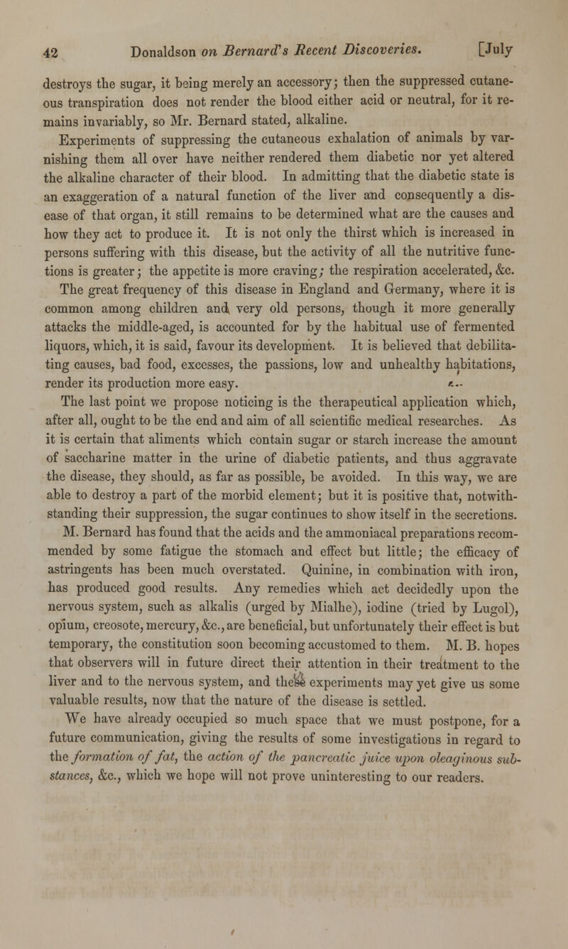 destroys the sugar, it being merely an accessory; then the suppressed cutane- ous transpiration does not render the blood either acid or neutral, for it re- mains invariably, so Mr. Bernard stated, alkaline. Experiments of suppressing the cutaneous exhalation of animals by var- nishing them all over have neither rendered them diabetic nor yet altered the alkaline character of their blood. In admitting that the diabetic state is an exaggeration of a natural function of the liver and consequently a dis- ease of that organ, it still remains to be determined what are the causes and how they act to produce it. It is not only the thirst which is increased in persons suffering with this disease, but the activity of all the nutritive func- tions is greater; the appetite is more craving; the respiration accelerated, &c. The great frequency of this disease in England and Germany, where it is common among children and very old persons, though it more generally attacks the middle-aged, is accounted for by the habitual use of fermented liquors, which, it is said, favour its development. It is believed that debilita- ting causes, bad food, excesses, the passions, low and unhealthy habitations, render its production more easy. '-- The last point we propose noticing is the therapeutical application which, after all, ought to be the end and aim of all scientific medical researches. As it is certain that aliments which contain sugar or starch increase the amount of saccharine matter in the urine of diabetic patients, and thus aggravate the disease, they should, as far as possible, be avoided. In this way, we are able to destroy a part of the morbid element; but it is positive that, notwith- standing their suppression, the sugar continues to show itself in the secretions. M. Bernard has found that the acids and the ammoniacal preparations recom- mended by some fatigue the stomach and effect but little; the efficacy of astringents has been much overstated. Quinine, in combination with iron, has produced good results. Any remedies which act decidedly upon the nervous system, such as alkalis (urged by Mialhe), iodine (tried by Lugol), opium, creosote, mercury, &c, are beneficial, but unfortunately their effect is but temporary, the constitution soon becoming accustomed to them. M. B. hopes that observers will in future direct their attention in their treatment to the liver and to the nervous system, and the&e experiments may yet give us some valuable results, now that the nature of the disease is settled. We have already occupied so much space that we must postpone, for a future communication, giving the results of some investigations in regard to the formation of fat, the action of the pancreatic juice upon oleaginous sub- stances, &c, which we hope will not prove uninteresting to our readers.