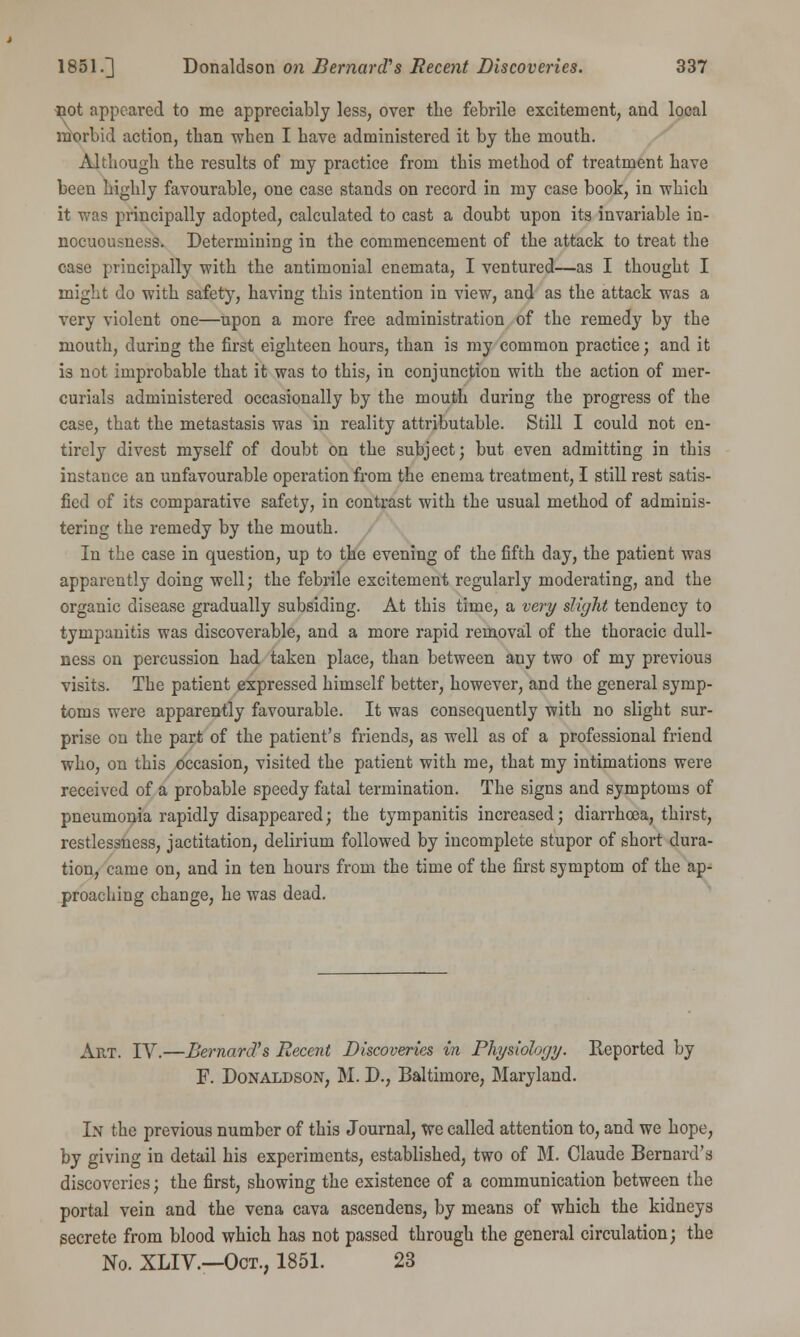 not appeared to me appreciably less, over the febrile excitement, and local morbid action, than when I have administered it by the mouth. Although the results of my practice from this method of treatment have been highly favourable, one case stands on record in my case book, in which it was principally adopted, calculated to cast a doubt upon its invariable in- nocuousness. Determining in the commencement of the attack to treat the case principally with the antimonial enemata, I ventured—as I thought I might do with safety, having this intention in view, and as the attack was a very violent one—upon a more free administration of the remedy by the mouth, during the first eighteen hours, than is my common practice; and it is not improbable that it was to this, in conjunction with the action of mer- curials administered occasionally by the mouth during the progress of the case, that the metastasis was in reality attributable. Still I could not en- tirely divest myself of doubt on the subject; but even admitting in this instance an unfavourable operation from the enema treatment, I still rest satis- fied of its comparative safety, in contrast with the usual method of adminis- tering the remedy by the mouth. In the case in question, up to the evening of the fifth day, the patient was apparently doing well; the febrile excitement regularly moderating, and the organic disease gradually subsiding. At this time, a very slight tendency to tympanitis was discoverable, and a more rapid removal of the thoracic dull- ness on percussion had taken place, than between any two of my previous visits. The patient expressed himself better, however, and the general symp- toms were apparently favourable. It was consequently with no slight sur- prise on the part of the patient's friends, as well as of a professional friend who, on this occasion, visited the patient with me, that my intimations were received of a probable speedy fatal termination. The signs and symptoms of pneumonia rapidly disappeared; the tympanitis increased; diarrhoea, thirst, restlessness, jactitation, delirium followed by incomplete stupor of short dura- tion, came on, and in ten hours from the time of the first symptom of the ap- proaching change, he was dead. Art. IV.—Bernard's Recent Discoveries in Physiology. Reported by F. Donaldson, M. D., Baltimore, Maryland. In the previous number of this Journal, we called attention to, and we hope, by giving in detail his experiments, established, two of M. Claude Bernard's discoveries; the first, showing the existence of a communication between the portal vein and the vena cava ascendens, by means of which the kidneys secrete from blood which has not passed through the general circulation; the No. XLIV.—Oct., 1851. 23