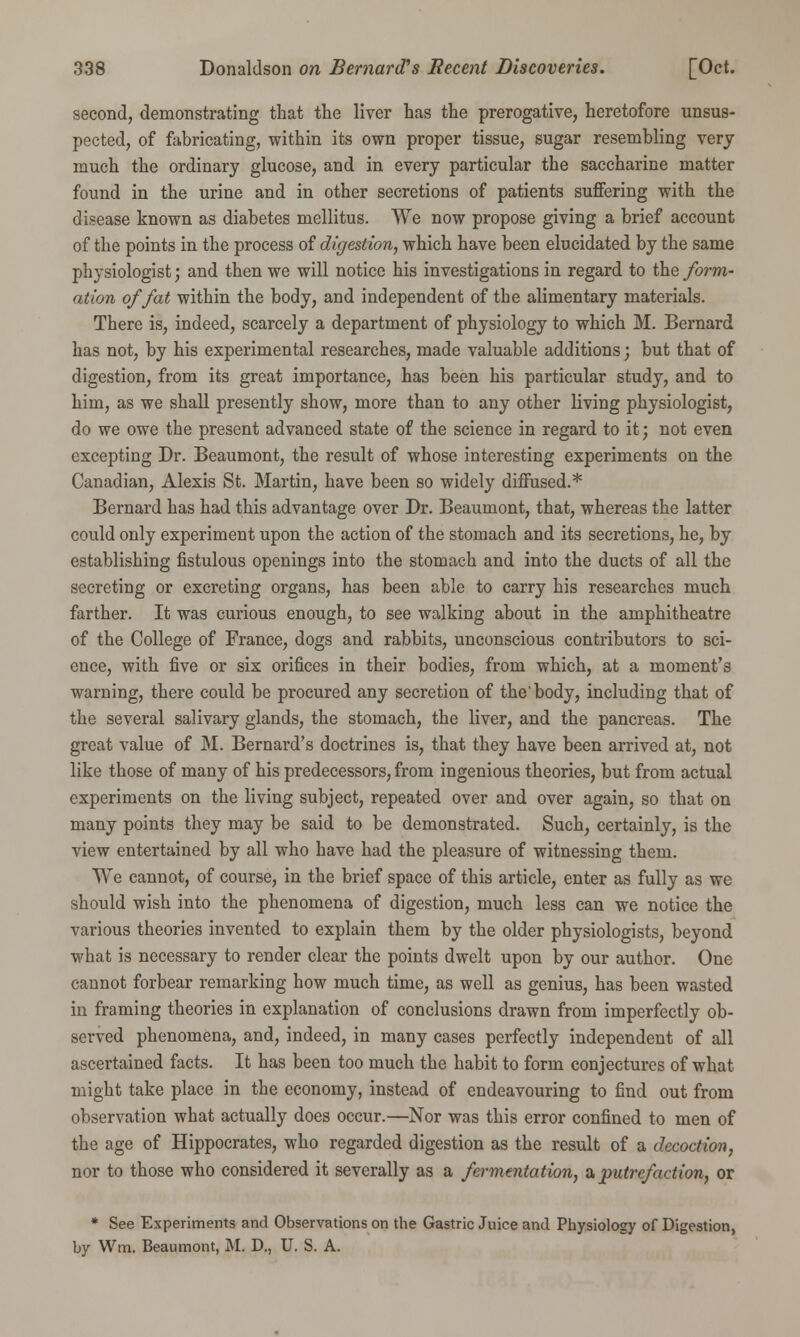 second, demonstrating that the liver has the prerogative, heretofore unsus- pected, of fabricating, within its own proper tissue, sugar resembling very much the ordinary glucose, and in every particular the saccharine matter found in the urine and in other secretions of patients suffering with the disease known as diabetes mellitus. We now propose giving a brief account of the points in the process of digestion, which have been elucidated by the same phj'siologist; and then we will notice his investigations in regard to the form- ation of fat within the body, and independent of the alimentary materials. There is, indeed, scarcely a department of physiology to which M. Bernard has not, by his experimental researches, made valuable additions; but that of digestion, from its great importance, has been his particular study, and to him, as we shall presently show, more than to any other living physiologist, do we owe the present advanced state of the science in regard to it; not even excepting Dr. Beaumont, the result of whose interesting experiments on the Canadian, Alexis St. Martin, have been so widely diffused.* Bernard has had this advantage over Dr. Beaumont, that, whereas the latter could only experiment upon the action of the stomach and its secretions, he, by establishing fistulous openings into the stomach and into the ducts of all the secreting or excreting organs, has been able to carry his researches much farther. It was curious enough, to see walking about in the amphitheatre of the College of France, dogs and rabbits, unconscious contributors to sci- ence, with five or six orifices in their bodies, from which, at a moment's warning, there could be procured any secretion of the'body, including that of the several salivary glands, the stomach, the liver, and the pancreas. The great value of M. Bernard's doctrines is, that they have been arrived at, not like those of many of his predecessors, from ingenious theories, but from actual experiments on the living subject, repeated over and over again, so that on many points they may be said to be demonstrated. Such, certainly, is the view entertained by all who have had the pleasure of witnessing them. We cannot, of course, in the brief space of this article, enter as fully as we should wish into the phenomena of digestion, much less can we notice the various theories invented to explain them by the older physiologists, beyond what is necessary to render clear the points dwelt upon by our author. One cannot forbear remarking how much time, as well as genius, has been wasted in framing theories in explanation of conclusions drawn from imperfectly ob- served phenomena, and, indeed, in many cases perfectly independent of all ascertained facts. It has been too much the habit to form conjectures of what might take place in the economy, instead of endeavouring to find out from observation what actually does occur.—Nor was this error confined to men of the age of Hippocrates, who regarded digestion as the result of a decoction, nor to those who considered it severally as a fermentation, a putrefaction, or * See Experiments and Observations on the Gastric Juice and Physiology of Digestion, by Win. Beaumont, M. D., U. S. A.